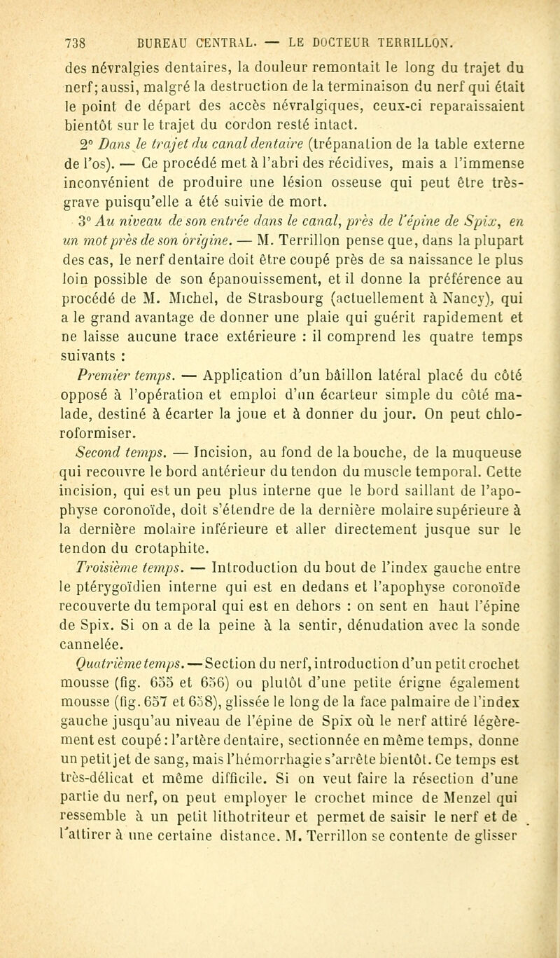 des névralgies dentaires, la douleur remontait le long du trajet du nerf; aussi, malgré la destruction de la terminaison du nerf qui était le point de départ des accès névralgiques, ceux-ci reparaissaient bientôt sur le trajet du cordon resté intact. 2° Dans le trajet du canal dentaire (trépanation de la table externe de l'os). — Ce procédé met à l'abri des récidives, mais a l'immense inconvénient de produire une lésion osseuse qui peut être très- grave puisqu'elle a été suivie de mort. 3° Au niveau de son entrée dans le canal, près de l'épine de Spix, en un mot près de son origine. — M. Terrillon pense que, dans la plupart des cas, le nerf dentaire doit être coupé près de sa naissance le plus loin possible de son épanouissement, et il donne la préférence au procédé de M. Michel, de Strasbourg (actuellement à Nancy), qui a le grand avantage de donner une plaie qui guérit rapidement et ne laisse aucune trace extérieure : il comprend les quatre temps suivants : Premier temps. — Application d'un bâillon latéral placé du côté opposé à l'opération et emploi d'un écarteur simple du côté ma- lade, destiné à écarter la joue et à donner du jour. On peut chlo- roformiser. Second temps. — Incision, au fond de la bouche, de la muqueuse qui recouvre le bord antérieur du tendon du muscle temporal. Cette incision, qui est un peu plus interne que le bord saillant de l'apo- physe coronoïde, doit s'étendre de la dernière molaire supérieure à la dernière molaire inférieure et aller directement jusque sur le tendon du crotaphite. Troisième temps. — Introduction du bout de l'index gauche entre le ptérygoïdien interne qui est en dedans et l'apophyse coronoïde recouverte du temporal qui est en dehors : on sent en haut l'épine de Spix. Si on a de la peine à la sentir, dénudation avec la sonde cannelée. Quatrième temps. — Section du nerf, introduction d'un petit crochet mousse (fig. 655 et 656) ou plutôt d'une petite érigne également mousse (fig. 657 et 638), glissée le long de la face palmaire de l'index gauche jusqu'au niveau de l'épine de Spix où le nerf attiré légère- ment est coupé : l'artère dentaire, sectionnée en même temps, donne un petit jet de sang, mais l'hémorrhagie s'arrête bientôt. Ce temps est très-délicat et même difficile. Si on veut faire la résection d'une partie du nerf, on peut employer le crochet mince de Menzel qui ressemble à un petit lithotriteur et permet de saisir le nerf et de l'attirer à une certaine distance. M. Terrillon se contente de glisser