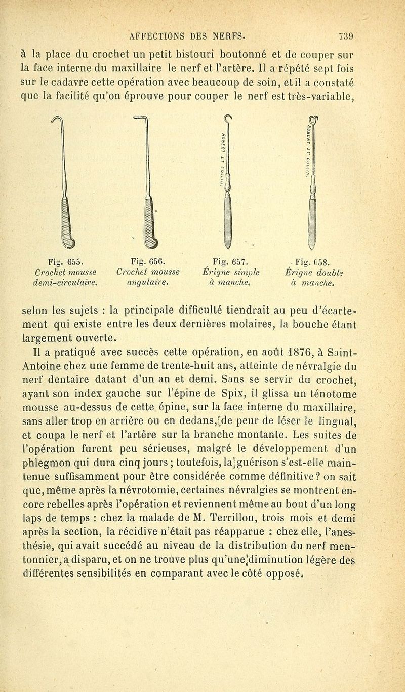 à la place du crochet un petit bistouri boutonné et de couper sur la face interne du maxillaire le nerf et l'artère. Il a répété sept fois sur le cadavre cette opération avec beaucoup de soin, et il a constaté que la facilité qu'on éprouve pour couper le nerf est très-variable, <3» Fig. 655. Crochet mousse demi-circulaire. Fig. 656. Crochet mousse angulaire. , Fig. 657. Érigne simple à manche. ; Fig. 658. Érigne double à manche. selon les sujets : la principale difficulté tiendrait au peu d'écarte- ment qui existe entre les deux dernières molaires, la bouche étant largement ouverte. Il a pratiqué avec succès cette opération, en août 1876, à Saint- Antoine chez une femme de trente-huit ans, atteinte de névralgie du nerf dentaire datant d'un an et demi. Sans se servir du crochet, ayant son index gauche sur l'épine de Spix, il glissa un ténotome mousse au-dessus de cette épine, sur la face interne du maxillaire, sans aller trop en arrière ou en dedans,[de peur de léser le lingual, et coupa le nerf et l'artère sur la branche montante. Les suites de l'opération furent peu sérieuses, malgré le développement d'un phlegmon qui dura cinq jours; toutefois, la'guérison s'est-elle main- tenue suffisamment pour être considérée comme définitive? on sait que, même après la névrotomie, certaines névralgies se montrent en- core rebelles après l'opération et reviennent même au bout d'un long laps de temps : chez la malade de M. Terrillon, trois mois et demi après la section, la récidive n'était pas réapparue : chez elle, l'anes- thésie, qui avait succédé au niveau de la distribution du nerf men- tonnier,a disparu, et on ne trouve plus qu'unea'diminution légère des différentes sensibilités en comparant avec le côté opposé*