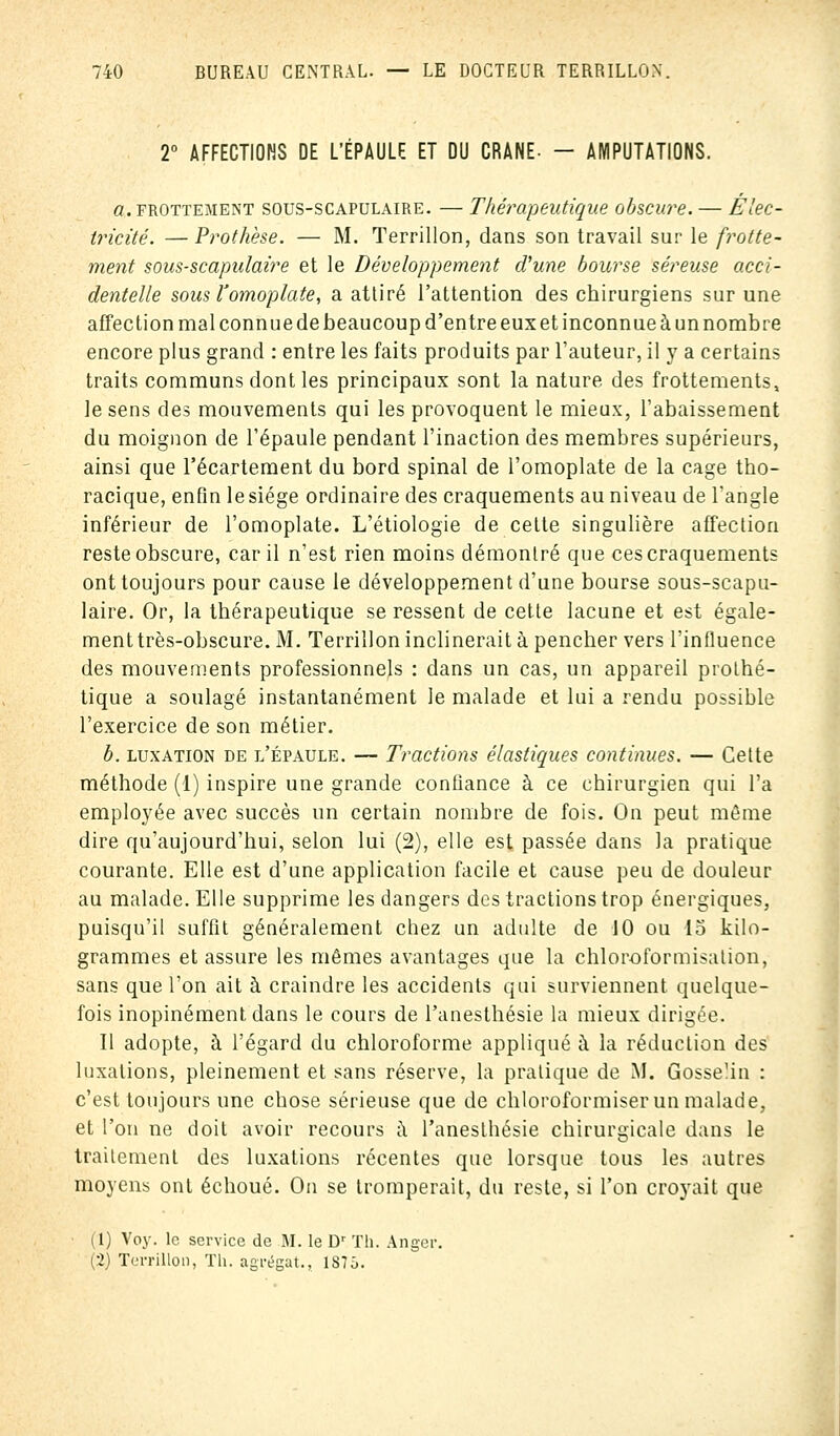 2° AFFECTIONS DE L'ÉPAULE ET DU CRANE- - AMPUTATIONS. «.frottement sous-scapulaire. — Thérapeutique obscure. — Élec- tricité. — Prothèse. — M. Terrillon, dans son travail sur le frotte- ment sous-scapulaire et le Développement d'une bourse séreuse acci- dentelle sous l'omoplate, a attiré l'attention des chirurgiens sur une affection mal connue de beaucoup d'entre eux et inconnue à un nombre encore plus grand : entre les faits produits par l'auteur, il y a certains traits communs dont les principaux sont la nature, des frottements, le sens des mouvements qui les provoquent le mieux, l'abaissement du moignon de l'épaule pendant l'inaction des membres supérieurs, ainsi que l'écartement du bord spinal de l'omoplate de la cage tho- racique, enfin lesiége ordinaire des craquements au niveau de l'angle inférieur de l'omoplate. L'étiologie de cette singulière affection reste obscure, car il n'est rien moins démontré que ces craquements ont toujours pour cause le développement d'une bourse sous-scapu- laire. Or, la thérapeutique se ressent de cette lacune et est égale- ment très-obscure. M. Terrillon inclinerait à pencher vers l'influence des mouvements professionnels : dans un cas, un appareil prothé- tique a soulagé instantanément le malade et lui a rendu possible l'exercice de son métier. b. luxation de l'épaule. — Tractions élastiques continues. — Cette méthode (1) inspire une grande confiance à ce chirurgien qui l'a employée avec succès un certain nombre de fois. On peut môme dire qu'aujourd'hui, selon lui (2), elle est passée dans la pratique courante. Elle est d'une application facile et cause peu de douleur au malade. Elle supprime les dangers des tractions trop énergiques, puisqu'il suffit généralement chez un adulte de 10 ou 15 kilo- grammes et assure les mêmes avantages que la chloroformisation, sans que l'on ait à craindre les accidents qui surviennent quelque- fois inopinément dans le cours de l'anesthésie la mieux dirigée. Il adopte, à l'égard du chloroforme appliqué à la réduction des luxations, pleinement et sans réserve, la pratique de M. Gosse'in : c'est toujours une chose sérieuse que de chloroformiser un malade, et l'on ne doit avoir recours à l'anesthésie chirurgicale dans le traitement des luxations récentes que lorsque tous les autres moyens ont échoué. On se tromperait, du reste, si l'on croyait que (1) Voy. le service de M. le Dr Th. Anger. (2) Terrillon, Th. agrégat., 187Ô.
