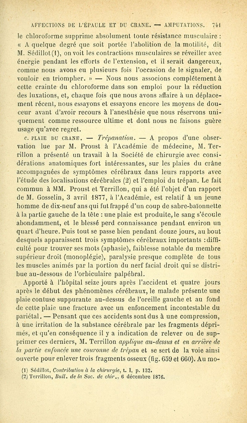 le chloroforme supprime absolument toute résistance musculaire : « A quelque degré que soit portée l'abolition de la motilité, dit M. Sédillot(l), on voit les contractions musculaires se réveiller avec énergie pendant les efforts de l'extension, et il serait dangereux, comme nous avons eu plusieurs fois l'occasion de le signaler, de vouloir en triompher. » — Nous nous associons complètement à cette crainte du chloroforme dans son emploi pour la réduction des luxations, et, chaque fois que nous avons affaire à un déplace- ment récent, nous essayons et essayons encore les moyens de dou- ceur avant d'avoir recours à l'anesthésie que nous réservons uni- quement comme ressource ultime et dont nous ne faisons guère usage qu'avec regret. c. plaie du crâne. — Trépanation. — A propos d'une obser- vation lue par M. Proust à l'Académie de médecine, M. Ter- rillon a présenté un travail à la Société de chirurgie avec consi- dérations anatomiques fort intéressantes, sur les plaies du crâne accompagnées de symptômes cérébraux dans leurs rapports avec l'étude des localisations cérébrales (2) et l'emploi du trépan. Le fait commun à MM. Proust et Terrillon, qui a été l'objet d'un rapport de M. Gosselin, 3 avril 1877, à l'Académie, est relatif à un jeune homme de dix-neuf ans qui fut frappé d'un coup de sabre-baïonnette à la partie gauche de la tête : une plaie est produite, le sang s'écoule abondamment, et le blessé perd connaissance pendant environ un quart d'heure. Puis tout se passe bien pendant douze jours, au bout desquels apparaissent trois symptômes cérébraux importants -.diffi- culté pour trouver ses mots (aphasie), faiblesse notable du membre supérieur droit (monoplégie), paralysie presque complète de tous les muscles animés par la portion du nerf facial droit qui se distri- bue au-dessous de Porbiculaire palpébral. Apporté à l'hôpital seize jours après l'accident et quatre jours après le début des phénomènes cérébraux, le malade présente une plaie contuse suppurante au-dessus de l'oreille gauche et au fond de cette plaie une fracture avec un enfoncement incontestable du pariétal. — Pensant que ces accidents sont dus à une compression, à une irritation de la substance cérébrale par les fragments dépri- més, et qu'en conséquence il y a indication de relever ou de sup- primer ces derniers, M. Terrillon applique au-dessus et en arrière de la partie enfoncée une couronne de trépan et se sert de la voie ainsi ouverte pour enlever trois fragments osseux (fig. 659 et 660). Au mo= (1) Sédillot, Contribution à la chirurgie, t. I, p. 132. (2) Terrillon, Bull, delà Soc. de chir., 6 décembre 1876.