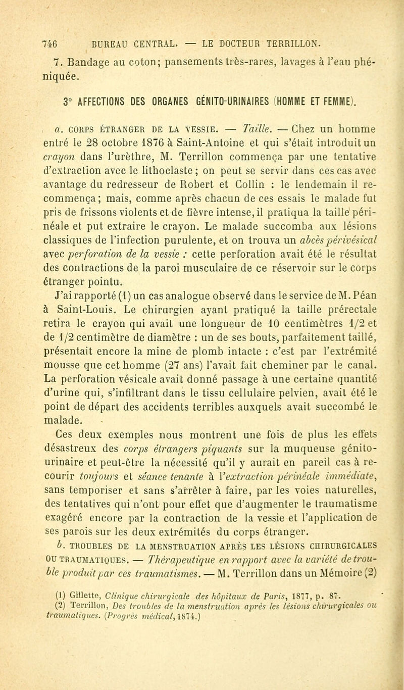 7. Bandage au coton; pansements très-rares, lavages à l'eau phé- niquée. 3° AFFECTIONS DES ORGANES GÉNITO-URINAIRES (HOMME ET FEMME). a. corps étranger de la yessie. — Taille. — Chez un homme entré le 28 octobre 1876 à Saint-Antoine et qui s'était introduit un crayon dans l'urèthre, M. Terrillon commença par une tentative d'extraction avec le lithoclaste ; on peut se servir dans ces cas avec avantage du redresseur de Robert et Collin : le lendemain il re- commença; mais, comme après chacun de ces essais le malade fut pris de frissons violents et de fièvre intense, il pratiqua la taillé péri- néale et put extraire le crayon. Le malade succomba aux lésions classiques de l'infection purulente, et on trouva un abcès périvésical avec perforation de la vessie : cette perforation avait été le résultat des contractions de la paroi musculaire de ce réservoir sur le corps étranger pointu. J'ai rapporté (1) un cas analogue observé dans le service de M. Péan à Saint-Louis. Le chirurgien ayant pratiqué la taille prérectale retira le crayon qui avait une longueur de 10 centimètres 1/2 et de 1/2 centimètre de diamètre : un de ses bouts, parfaitement taillé, présentait encore la mine de plomb intacte : c'est par l'extrémité mousse que cet homme (27 ans) l'avait fait cheminer par le canal. La perforation vésicale avait donné passage à une certaine quantité d'urine qui, s'infiltrant dans le tissu cellulaire pelvien, avait été le point de départ des accidents terribles auxquels avait succombé le malade. Ces deux exemples nous montrent une fois de plus les effets désastreux des corps étrangers piquants sur la muqueuse génito- urinaire et peut-être la nécessité qu'il y aurait en pareil cas à re- courir toujours et séance tenante à Y extraction périnéale immédiate, sans temporiser et sans s'arrêter à faire, par les voies naturelles, des tentatives qui n'ont pour effet que d'augmenter le traumatisme exagéré encore par la contraction de la vessie et l'application de ses parois sur les deux extrémités du corps étranger. b. TROUBLES DE LA MENSTRUATION APRÈS LES LÉSIONS CHIRURGICALES Ou traumatiques. — Thérapeutique en rapport avec la variété de trou- ble produit par ces traumatismes. — M. Terrillon dans un Mémoire [2) (1) Gilletto, Clinique chirurgicale des hôpitaux de Paris, 1877, p. 87. (2) Terrillon, Des troubles de la menstruation après les lésions chirurgicales ou traumatiques. (Progrès médical, 1S74.)