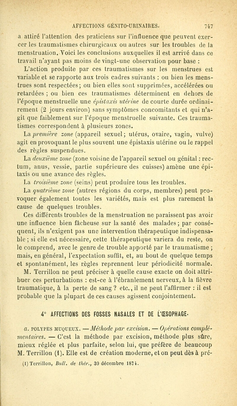 a attiré l'attention des praticiens sur l'influence que peuvent exer- cer les traumatismes chirurgicaux ou autres sur les troubles de la menstruation. Voici les conclusions auxquelles il est arrivé dans ce travail n'ayant pas moins de vingt-une observation pour base : L'action produite par ces traumatismes sur les menstrues est variable et se rapporte aux trois cadres suivants : ou bien les mens- trues sont respectées; ou bien elles sont supprimées, accélérées ou retardées ; ou bien ces traumatismes déterminent en dehors de l'époque menstruelle une êpistaxis utérine de courte durée ordinai- rement (2 jours environ) sans symptômes concomitants et qui n'a- git que faiblement sur l'époque menstruelle suivante. Ces trauma- tismes correspondent à plusieurs zones. La première zone (appareil sexuel; utérus, ovaire, vagin, vulve) agit en provoquant le plus souvent une êpistaxis utérine ou le rappel des règles suspendues. La deuxième zone (zone voisine de l'appareil sexuel ou génital : rec- tum, anus, vessie, partie supérieure des cuisses) amène une épi- taxis ou une avance des règles. La troisième zone (seins) peut produire tous les troubles. La quatrième zone (autres régions du corps, membres) peut pro- voquer également toutes les variétés, mais est plus rarement la cause de quelques troubles. Ces différents troubles de la menstruation ne paraissent pas avoir une influence bien fâcheuse sur la santé des malades ; par consé- quent, ils n'exigent pas une intervention thérapeutique indispensa- ble ; si elle est nécessaire, cette thérapeutique variera du reste, on le comprend, avec le genre de trouble apporté par le traumatisme ; mais, en général, l'expectation suffit, et, au bout de quelque temps et spontanément, les règles reprennent leur périodicité normale. M. Terrillon ne peut préciser à quelle cause exacte on doit attri- buer ces perturbations : est-ce à l'ébranlement nerveux, à la fièvre traumatique, à la perte de sang ? etc., il ne peut l'affirmer : il est probable que la plupart de ces causes agissent conjointement. 4° AFFECTIONS DES FOSSES NASALES ET DE L'ŒSOPHAGE- a. polypes muqueux. —Méthode par excision. — Opérations complé- mentaires. — C'est la méthode par excision, méthode plus sûre, mieux réglée et plus parfaite, selon lui, que préfère de beaucoup M. Terrillon (1). Elle est de création moderne, et on peut dès à pré-