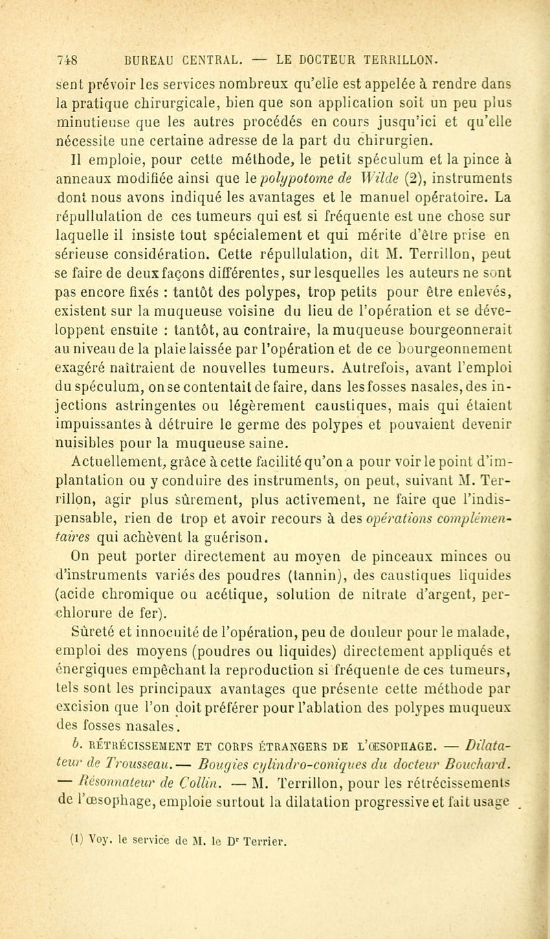 sent prévoir les services nombreux qu'elle est appelée à rendre dans la pratique chirurgicale, bien que son application soit un peu plus minutieuse que les autres procédés en cours jusqu'ici et qu'elle nécessite une certaine adresse de la part du chirurgien. Il emploie, pour cette méthode, le petit spéculum et la pince à anneaux modifiée ainsi que le polypotome de Wilde (2), instruments dont nous avons indiqué les avantages et le manuel opératoire. La répullulation de ces tumeurs qui est si fréquente est une chose sur laquelle il insiste tout spécialement et qui mérite d'être prise en sérieuse considération. Cette répullulation, dit M. Terrillon, peut se faire de deux façons différentes, sur lesquelles les auteurs ne sont pas encore fixés : tantôt des polypes, trop petits pour être enlevés, existent sur la muqueuse voisine du lieu de l'opération et se déve- loppent ensuite : tantôt, au contraire, la muqueuse bourgeonnerait au niveau de la plaie laissée par l'opération et de ce bourgeonnement exagéré naîtraient de nouvelles tumeurs. Autrefois, avant l'emploi du spéculum, on se contentait de faire, dans les fosses nasales, des in- jections astringentes ou légèrement caustiques, mais qui étaient impuissantes à détruire le germe des polypes et pouvaient devenir nuisibles pour la muqueuse saine. Actuellement, grâce à cette facilité qu'on a pour voir le point d'im- plantation ou y conduire des instruments, on peut, suivant M. Ter- rillon, agir plus sûrement, plus activement, ne faire que l'indis- pensable, rien de trop et avoir recours à des opérations complémen- taires qui achèvent la guérison. On peut porter directement au moyen de pinceaux minces ou d'instruments variés des poudres (tannin), des caustiques liquides (acide chromique ou acétique, solution de nitrate d'argent, per- chlorure de fer). Sûreté et innocuité de l'opération, peu de douleur pour le malade, emploi des moyens (poudres ou liquides) directement appliqués et énergiques empêchant la reproduction si fréquente de ces tumeurs, tels sont les principaux avantages que présente cette méthode par excision que l'on doit préférer pour l'ablation des polypes muqueux des fosses nasales. b. RÉTRÉCISSEMENT ET CORPS ÉTRANGERS DE L'CESOmAGE. — Dilata- teur de Trousseau.— Bougies cylindro-coniques du docteur Bouchard. — Résonnateur de Collin. — M. Terrillon, pour les rétrécissements de l'œsophage, emploie surtout la dilatation progressive et fait usage (1) Voy. le service de M. le Dr Terrier.