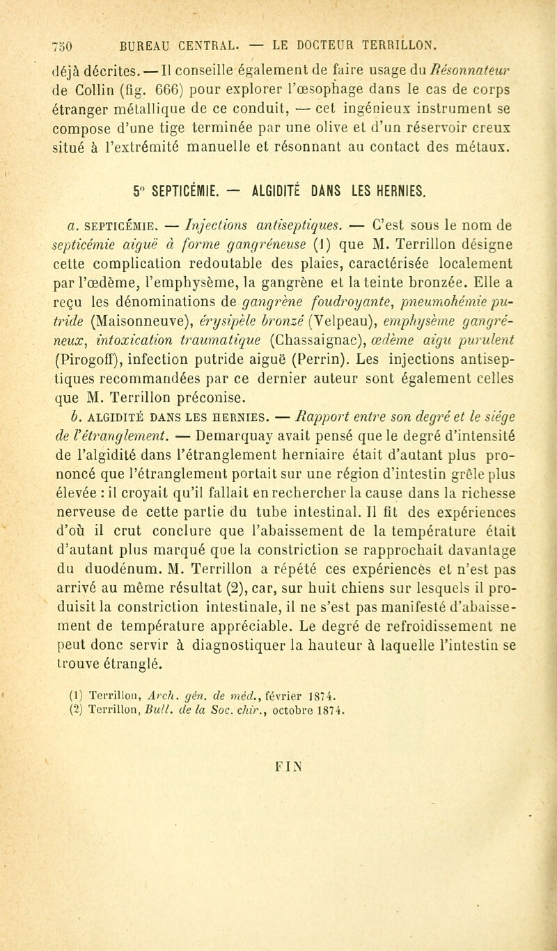 déjà décrites. — Il conseille également de faire usage du Résonnât'eur de Collin (fig. 666) pour explorer l'œsophage dans le cas de corps étranger métallique de ce conduit, ■— cet ingénieux instrument se compose d'une tige terminée par une olive et d'un réservoir creux situé à l'extrémité manuelle et résonnant au contact des métaux. 5° SEPTICÉMIE. - ALGIDITÉ DANS LES HERNIES. a. septicémie. — Injections antiseptiques. — C'est sous le nom de septicémie aiguë à forme gangreneuse (J) que M. Terrillon désigne cette complication redoutable des plaies, caractérisée localement par l'œdème, l'emphysème, la gangrène et la teinte bronzée. Elle a reçu les dénominations de gangrène foudroyante, pneumohémie pu- tride (Maisonneuve), érysipèle bronzé (Velpeau), emphysème gangre- neux, intoxication traumatique (Chassaignac), œdème aigu purulent (Pirogoff), infection putride aiguë (Perrin). Les injections antisep- tiques recommandées par ce dernier auteur sont également celles que M. Terrillon préconise. b. algidité dans les hernies. — Rapport entre son degré et le siège de l'étranglement. — Demarquay avait pensé que le degré d'intensité de l'algidité dans l'étranglement herniaire était d'autant plus pro- noncé que l'étranglement portait sur une région d'intestin grêle plus élevée : il croyait qu'il fallait en rechercher la cause dans la richesse nerveuse de cette partie du tube intestinal. Il fit des expériences d'où il crut conclure que l'abaissement de la température était d'autant plus marqué que la constriction se rapprochait davantage du duodénum. M. Terrillon a répété ces expériences et n'est pas arrivé au même résultat (2), car, sur huit chiens sur lesquels il pro- duisit la constriction intestinale, il ne s'est pas manifesté d'abaisse- ment de température appréciable. Le degré de refroidissement ne peut donc servir à diagnostiquer la hauteur à laquelle l'intestiu se trouve étranglé. (1) Terrillon, Arch. gén. de méd., février 1874. (2) Terrillon, Bull, de la Soc. dur., octobre 1874. FIN