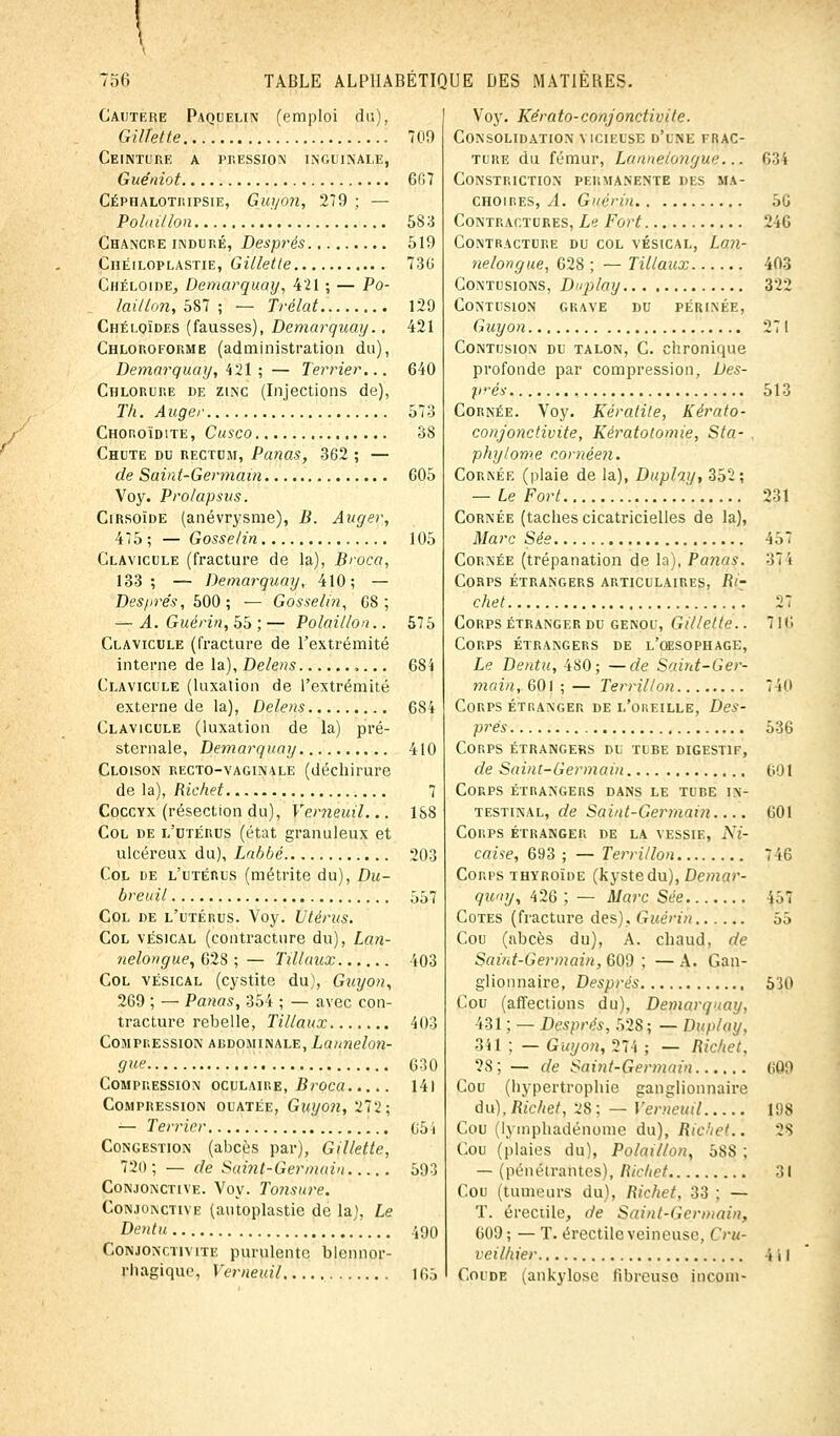 Cautère Paquelin (emploi du), Gillette 709 Ceinture a pression inguinale, Guéniot 6G7 Céphalotiupsie, Guyon, 279 ; — Pohnllon 583 Chancre induré, Després 519 Chéiloplastie, Gillette 73(5 Chéloide, Demarquay, 421 ; — Po- laitlon, 587 ; — Trélat 129 Chéuqïdes (fausses), Demarquay.. 421 Chloroforme (administration du), Demarquay, 421 ; — Terrier... 640 Chlorure de zinc (Injections de), Th. Auger 573 Chohoïdite, Cusco 38 Chute du rectum, Panas, 362 ; — de Saint-Germain 605 Voy. Prolapsus. Cirsoîde (anévrysme), B. Auger, 475 ; — Gosselin 105 Clavicule (fracture de la), Broda, 133; — Demarquay, 410; — Després, 500; — Gosselin, 68; — A. Guérin, 55 ; — Polaitlon.. 575 Clavicule (fracture de l'extrémité interne de la), Delens 684 Clavicule (luxation de l'extrémité externe de la), Delens 684 Clavicule (luxation de la) pré- sternale, Demarquay 410 Cloison recto-vaginale (déchirure de la), Richet 7 Coccyx (résection du), Vemeuil... ISS Col de l'utérus (état granuleux et ulcéreux du), Labbé 203 Col de l'utérus (métrite du), Du- breuil 557 Col de l'utérus. Voy. Utérus. Col vésical (contracture du), Lan- ?ielongue, 628 ; — Tûlaux 403 Col vésical (cystite du), Guyon, 269 ; — Panas, 354 ; — avec con- tracture rebelle, Tillaux 403 Compression abdominale, Lannelon- gue 630 Compression oculaire, Broca 141 Compression ouatée, Guyon, 272; — Terrier 05 i Congestion (abcès par), Gillette, 720; — de Sàinf-Ger'main 593 Conjonctive. Voy. Tonsure. Conjonctive (autoplastie de la), Le Dentu 490 Conjonctivite purulente blennor- rhagique, Vemeuil 165 Voy. Kérato-conjonctivite. Consolidation vicieuse d'une frac- ture du fémur, Lannelongue... 634 CONSTRICTION PERMANENTE DES MA- CHOIRES, A. Guérin 56 Contractures, Li Fort 246 Contracture du col vésical, Lan- nelongue, 628 ; — Tillaux 403 Contusions, Duplay 322 Contusion grave du périnée, Guyon 271 Contusion du talon, C. chronique profonde par compression, Des- prés 513 Cornée. Voy. Kératite, Kérato- conjonctivite, Kératotomie, Sta- . phylome comèen. Cornée (plaie de la), Duplay, 352; — Le Fort ' 231 Cornée (taches cicatricielles de la), Marc Sée 457 Cornée (trépanation de la), Panas. 37 i CoRrs étrangers articulaires, Ri- chet 27 Corps étranger du genou, Gillette.. 716 Corps étrangers de l'oesophage, Le Dentu, 4S0; —de Saint-Ger- main, 601 ; — Terrillon 740 Corps étranger de l'oreille, Des- prés 536 Corps étrangers du tube digestif, de Saint-Germain 601 Corps étrangers dans le tube in- testinal, de Saint-Germain.... 601 Corps étranger de la vessie, A7- caise, 693 ; — Terrillon 7 i6 Corps thyroïde (kyste du), Demar- quay, 426 ; — Marc Sée 457 Cotes (fracture des), Guérin 55 Cou (abcès du), A. chaud, de Saint-Germain, 609 ; — A. Gan- glionnaire, Després 530 Cou (affections du), Demarquay, 431 ; — Després, 52S ; — Duplay, 341 ; — Guyon, 274 ; — Richet, ?8; — de Saint-Germain (iOD Cou (hypertrophie ganglionnaire du), Richet, 2S : — Vemeuil 198 Cou (lymphadénome du), Richet.. 28 Cou (plaies du), Polail/on, :^S, ; — (pénétrantes), Richet 31 Cou (tumeurs du), Richet, 33 : — T. éreciile, de Saint-Germain, 609 ; — T. érectile veineuse. ( 'ru- veilhier j 11 Coude (ankylose fibreuse incoin-