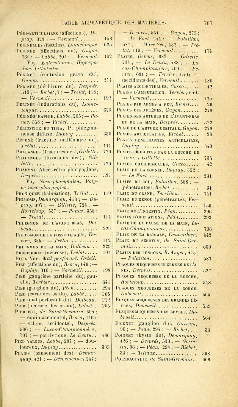 Péhi-articulaires (affections), Du- play,- 322 ; — Verneuil 158 Périnéales (fistules), Lunnelongue. 625 Périnée (affections du), Guy on, 260 ; — Labbé, 20! ; — Verneuil. 102 Voy. Entérotornie, Hypospa- dias, Lithotritie. Périnée (contusion grave du), Guyon 271 Périnée (déchirure du), Després, 519 ; — Richet, 7 ; — Trélat, 118 ; — Verneuil ,.. 192 Périnée (indurations du), Lanne- longue 620 Périnéorraphie, Labbé, 205 ; — Pa- nas, 358 ; — Richet 7 PÉRIOST1TE DU TIBIA, P. plllegmo- neuse diffuse, Duplay 330 Péroné (fracture malléolaire du), Trélat 111 Phalanges (fractures des), Gillette. 720 Phalanges (luxations des), Gil- lette 720 Pharynx. Abcès rétro-pharyngiens, Després 52 Voy. Naso-pharyngien, Poly- pe naso-pharyngien. Phéniquee (balnéation). Trélat.... 119 Phimosis, Demarquay, 413 ; — Du- play, 307 ; — Gillette, 724 ; — Horteloup, 537 ; — Panas, 355 ; — Trélat 114 Phlegmon de l'avant bras, Dol- beau 529 Phlegmon de la fosse iliaque, Ter- rier, 655 ; — Trélat 112 Phlegmon de la main, Dolbeau... 229 Phosphorée (nécrose), Trélat 107 Pied. Voy. Mal perforant, Orteil. Pied (affections du), Brocu, 146 ; — Duplay, 316 ; — Verneuil 198 Pied (gangrène partielle du), gau- che, Terrier 641 Pied (ganglion du), Péan 294 Pied (carie des os du), Labbé 205 Pied (mal perforant du), Dolbeau. 222 Pied (nécrose des os du), Labbé.. 205 Pied bot, de Saint-Germain, 594; — équin accidentel, Broca, 146 ; — valgus accidentel, Després, 506; — Lucas-Championnière, 707 ; — paralytique, Le Dentu.. 486 Pied valgus, Labbé, 207 ; — dou- loureux, Duplay 335 Plaies (pansement des), Demar- quay, 421 ; — Désormenux, 247; — Després, 534 ; — Guyon, 275 ; - Le Fort, 244 ; — Polaillon, 5S7 ; — Marc Sée, 452 ; — Tré- lat, 119 ; — Verneuil 174 Plaies, Delens, 682 ; — Gillette, 734 ; — Le Dentu, 488 ; — Lu- cas-Championnière, 700 ; — Pe- rler, 681 ; — Terrier, 640; — (accidents des), Verneuil 180 Plaies accidemtelles, Cusco 42 Plaies d'amputation, Terrier, 640; — Verneuil 174 Plaies par armes a feu, Richet 26 Plaies des artères, Guyon 278 Plaies des artères de l'avant-bras et de la main, Despréi 522 Plaie de l'artère cubitale, Guyon. 278 Plaies articulaires, Richet 26 Plaies pénétrantes articulaires, Duplay... 340 Plaies produites par la bouche du cheval, Gillette 735 Plaies chirurgicales, Cusco 42 Plaie pe la cornée, Duplay, 352 ; — Le Fort 231 Plaies du cou, Polaillon, 588 ; — (pénétrantes), Richet 31 I laie du crâne, Terrillon 741 Plaie du genou (pénétrante), Ver- neuil 159 Plaie de l'intestin, Péan 296 Plaies d'opérations, Péan 292 Plaie de la paume de la main, Lu- cas-Championnière 706 Plaie de la radiale, Cruveilhier. 442 Plaie du scrotum, de Saint-Ger- main 600 Plaies des tendons, B.Anger, 475 ; — Polaillon 587 Plaques muqueuses ulcérées de l'a- nus, Després 527 Plaques muqueuses de la bouche, Horteloup 548 Plaques muqueuses de la gorge, Dubrueit 565 Plaques muqueuses des grandes lè- vres, Dubrueil 559 Plaques muqueuses des lèvres, Du- brueil 564 Poignet (ganglion du), Gosselin, 96 ; — Péan, 294 ; — Richet.... 33 Poignet (kyste du), Demarquay, 426 ; — Després, 533 ; — Gosse- lin, 96 ; — Péan, 294 ; — Richet, 33 ; — Tillaux 398 Polydactylie, de Saint-Germain.. 608