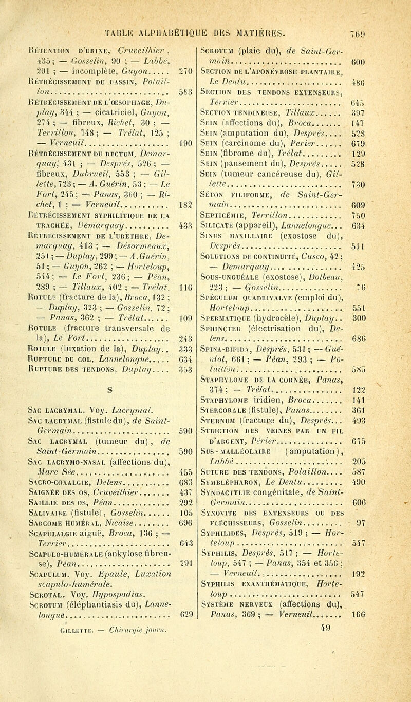 Rétention d'urine, Cruveilhier , 435; — Gosselin, 90 ; — Labbé, 201 ; — incomplète, Guyon 270 Rétrécissement du bassin, Pot ail- Ion 583 Rétrécissement de l'oesophage, Du- play, 344 ; — cicatriciel, Guyon, 274 ; — fibreux, Richet, 30 ; — Terrillon, 748 ; — Trélat, 125 ; — Vemeuil 190 Rétrécissement du rectum, Demar- quay', 431 ; — Després, 526; — fibreux, Dubrueil, 553 ; — Gil- lette, 723 ; — A. Guérin, 53 ; — Le Fort, 245 ; — Pa?ias, 860, ; — Ri- chet, 1 ; — Vemeuil 182 Rétrécissement syphilitique de la trachée, Demarquay 433 Rétrécissement de l'urèthre, De- marquay, 413 ; — Désormeaux, 251 ; — Duplay, 299 ; — A. Guérin, 51 ; — Guyon, 262 ; — Horteloup, 544; — Le Fort, 236; — Péan, 289 ; — filiaux, 402 ; — Trélat, 116 Rotule (fracture de la),Broca, 132 ; — Duplay, 323 ; — Gosselin, 72 ; — Panas, 362 ; — Trélat 109 Rotule (fracture transversale de la), Le Fort 243 Rotule (luxation de la), Duplay.. 333 Rupture du col, Lannelongue 634 Rupture des tendons, Duplay.... 353 Sac lacrymal. Voy. Lacrymal. Sac lacrymal (fistuledu), de Saint- Germain 590 Sac lacrymal (tumeur du) , de Saint-Germain 590 Sac lacrymo-nasal (affections du), Marc Sée 455 Sacro-coxalgie, Delens 683 Saignée des os, Cruveilhier 437 Saillie des os, Péan 292 Salivaire (fistule), Gosselin 105 Sarcome humer al, Nicaise 696 Scapulalgie aiguë, Broca, 136 ; — Terrier 643 Scapulo-humérale (ankylose fibreu- se), Péan 291 Scapulum. Voy. Épaule, Luxation scapulo-humérale. Scrotal. Voy. Hypospadias. Scrotum (éléphantiasis du), Lanne- longue 629 Gillette. — Chirurgie joarn. Scrotum (plaie du), de Saint-Ger- main (300 Section de l'aponévrose plantaire, Le Dentu, 486 Section des tendons extenseurs, Terrier 645 Section tendineuse, Tillaux 397 Sein (affections du), Broca 147 Sein (amputation du), Després 528 Sein (carcinome du), Perier 679 Sein (fibrome du), Trélat 129 Sein (pansement du), Després 528 Sein (tumeur cancéreuse du), Gil- lette 730 Séton filiforme, de Saint-Ger- main , 609 Septicémie, Terrillon 750 Silicate (appareil), Lannelongue... 634 Sinus maxillaire (exostose du), Després 511 Solutions de continuité, Cusco, 42; — Demarquay ■ 425 Sous-unguéale (exostose), Dolbeau, 223 ; — Gosselin 76 Spéculum quadrivalve (emploi du), Hortelaup.. 551 Spermatique (hydrocèle), Duplay.. 300 Sphincter (électrisation du), De- lens 686 Spina-bifida, Després, 531 ; —Gué- niot, 661 ; — Péan, 293 ; ~ Po- laillou 585 Staphylome de la cornée, Panas, 374; - Trélat 122 Staphylome iridien, Broca 141 Stercorale (fistule), Panas 361 Sternum (fracture du), Després... 493 Striction des veines par un fil d'argent, Përier 675 Sus-malléolaire (amputation), Labbé .... 205 Suture des tendons, Polaillon.... 587 Symblépharon, Le Dentu 490 Syndactylie congénitale, de Saint- Germain 606 Synovite des extenseurs ou des fléchisseurs, Gosselin. 97 Syphilides, Després, 519 ; — Hor- teloup 547 Syphilis, Després, 517; — Horte- loup, 547 ; — Panas, 354 et 358 ; — Vemeuil., 192 Syphilis exanthématiqUe, Horte- loup 547 Système nerveux (affections du), Panas, 369; — Vemeuil 166 49