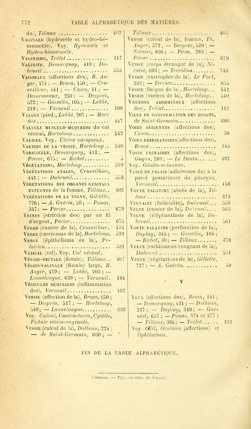 du), TUlaux 402 Vaginale (hydrocèle et bydro-hé- matocèle). Voy. Hydrocèle et Hydro-hémalocèle. Vaginisme, Trélat 117 Vaginite, Demarquay, 418; Du- brueil 555 Vaisseaux (affections des), B. An- ger, 471 ; — Bi'oca, 150 ; — Cru- veilhier, 441; — Cusco, 41; — Desormeaux, 259 , — Després, 522; — Gosselin, 105; — Labbé, 219;— Verneuil 198 Valgus (pied), Labbé, 207 ; — Marc Sée 447 Valvule musculo-muqueuse du col vésical, Horteloup 542 Varices. Voy. Ulcère variqueux. Varices de la vessie, Horteloup.. 540 Varicocèle, Demarquay, 413; — Périer, 675 ; — Richet 5 Végétations, Horteloup 539 Végétations anales, Cruveilhier, 441 ; — Dubrueil 553 Végétations des organes génitaux exteunes de la femme, Tilldux.. 402 Végétations de la vulve, Gillette, 726 ; — A. Guérin, 50 ; — Panas, 357 ; — Périer 679 Veines (striction des) par un fil d'argent, Périer 675 Verge (cancer de la), Cruveilhier. 434 Verge (carcinome de la), Horteloup. 539 Verge (épithélioma de la), Po- laillon 581 Vésical (col). Voy. Col vésical. Vésico-rectale (fistule), TUlaux.. 407 Vésico-vaginale (fistule) large, B. Anger, 479 ; — Labbé, 203 ; — Lnnnelongue, 639; — Verneuil. 194 Vésicules séminales (inflammation des), Verneuil 192 Vessie (affection de la), Broca, 150 ; — Després, 517; — Horteloup, 540; —Lannelongue 639 Voy. Calcul, Contractures, Cystite, Fistule vésico-vaginale. Vessie (calcul de la), Dolbeau, 224 ; — de Saint-Germain, 600 ; — TiUaux 105 Vessie (calcul de la), femme, Th. Anger, 572 ; — Després, 520 ; — Niçoise, 696 ; — Péan, 289 ; — Périer G7 9 Vessie (corps étranger de la), Ni- çoise, 693 ; — Terrillon 746 Vessie (exstrophie de la), Le Fort, 233 ; — Terrier 655 Vessie (fongus de la), Horteloup... 542 Vessie (varices de la), Horteloup.. 540 Viscères abdominaux (affections des), Trélat 112 Vices de conformation des doigts, de Saint-Germain 606 Voies aériennes (affections des), Cusco 38 Voies RESPiRATOiRES^affections des), Broca 145 Voies urinaires (affections des), Guyon, 260 ; — Le Dentu 492 Voy. Génito-uri7iaires. Voile du palais (adhérence du) à la paroi postérieure du pharynx, Verneuil 158 Voûte palatine (abcès de la), TU- laux 378 Vulvaire (folliculite), Dubrueil... 556 Vulve (cancer de la), Dn! rueil.... 563 Vulve (éléphantiasis de la), Du- brueil 5G1 Voûte palatine (perforation de la), Duplay, 345 ; — Gosselin, 104 ; — Richet, 30; — TUlaux 378 Vulve (esthiomène rongeant de la), Dubreuil 5'i 1 Vulve (végétations de la.), Gillette, 727 ; — A. Guérin 50 Yeux (affections des), Broca, 141 ; — Demarquay, 431 ; — Dolbeau, 217; — Duplay, 349; — Guè- niot, 657 ; —Panas, 374 et 377 : — TUlaux, 395 ; — Trélat 121 Voy. Œil, Oculaire (affections) et Ophthalmie. FIN DE LA TABLE ALPHABETIQUE^ Cohbkii.. — Typ. et stér; de i.
