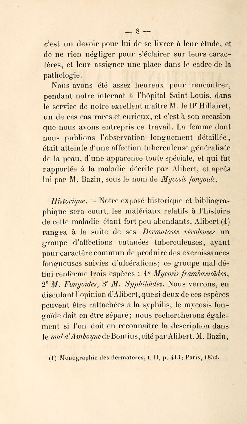 c'est un devoir pour lui de se livrer à leur étude, et de ne rien négliger pour s'éclairer sur leurs carac- tères, et leur assigner une place dans le cadre de la pathologie. Nous avons été assez heureux pour rencontrer, pendant notre internat à l'hôpital Saint-Louis, dans le service de notre excellent maître M. le Dr Hillairet, un de ces cas rares et curieux, et c'est à son occasion que nous avons entrepris ce travail. La femme dont nous publions l'observation longuement détaillée, était atteinte d'une affection tuberculeuse généralisée de la peau, d'une apparence toute spéciale, et qui fut rapportée à la maladie décrite par Alibert, et après lui par M. Bazin, sous le nom de Mycosis fongoïde. Historique. — Notre exposé historique et bibliogra- phique sera court, les matériaux relatifs à l'histoire de cette maladie étant fort peu abondants. Alibert (1) rangea à la suite de ses Dermatoses véroleuses un groupe d'affections cutanées tuberculeuses, ayant pour caractère commun de produire des excroissances fongueuses suivies d'ulcérations; ce groupe mal dé- fini renferme trois espèces : 1° Mycosis frambœsioïdes, 2° M. Fongoïdes, 3° M. Syphiloïdes. Nous verrons, en discutant l'opinion d'Alibert,quesi deux de ces espèces peuvent être rattachées à la syphilis, le mycosis fon- goïde doit en être séparé; nous rechercherons égale- ment si l'on doit en reconnaître la description dans le mal d'Amboynede Bontius, cité par Alibert. M. Bazin, (I) Monographie des dermatoses, t. Il, p. 413; Paris, 1832.