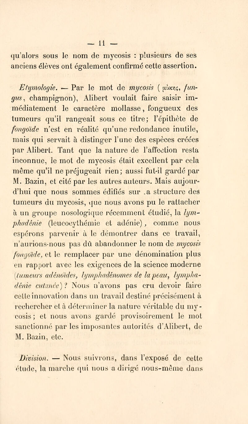 qu'alors sous le nom de myeosis : plusieurs de ses anciens élèves ont également confirmé cette assertion. Êtymohgïe. — Par le mot de myeosis ( yAaatç, fun- gus, champignon), Alibert voulait faire saisir im- médiatement le caractère mollasse, fongueux des tumeurs qu'il rangeait sous ce titre; l'épithète de fongoïde n'est en réalité qu'une redondance inutile, mais qui servait à distinger l'une des espèces créées par Alibert. Tant que la nature de l'affection resta inconnue, le mot de myeosis était excellent par cela même qu'il ne préjugeait rien; aussi fut-il gardé par M. Bazin, et cité par les autres auteurs. Mais aujour- d'hui que nous sommes édifiés sur .a structure des tumeurs du myeosis, que nous avons pu le rattacher à un groupe nosologique récemment étudié, la lym- phadénie (leucocythémie et adénie), comme nous espérons parvenir à le démontrer dans ce travail, n'aurions-nous pas dû abandonner le nom de myeosis fongoïde, et le remplacer par une dénomination plus en rapport avec les exigences de la science moderne (tumeurs adénoïdes, lymphadénomes de la peau, lympha- dénie cutanée)'! Nous n'avons pas cru devoir faire cette innovation dans un travail destiné précisément à rechercher et à déterminer la nature véritable du my- eosis ; et nous avons gardé provisoirement le mot sanctionné par les imposantes autorités d'Alibert, de M. Bazin, etc. Division. — Nous suivrons, dans l'exposé de cette étude, la marche qui nous a dirigé nous-même dans