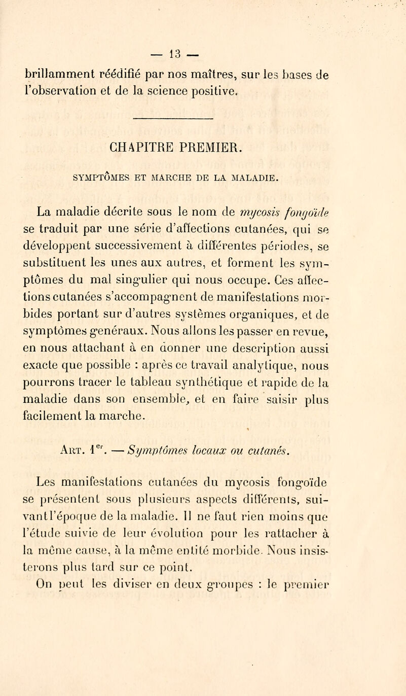 brillamment réédifié par nos maîtres, sur les bases de l'observation et de la science positive. CHAPITRE PREMIER. SYMPTÔMES ET MARCHE DE LA MALADIE. La maladie décrite sous le nom de mycosis fongoïde se traduit par une série d'affections cutanées, qui se développent successivement à différentes périodes, se substituent les unes aux autres, et forment les sym- ptômes du mal singulier qui nous occupe. Ces affec- tions cutanées s'accompagnent de manifestations mor- bides portant sur d'autres systèmes organiques, et de symptômes généraux. Nous allons les passer en revue, en nous attachant à en donner une description aussi exacte que possible : après ce travail analytique, nous pourrons tracer le tableau synthétique et rapide de la maladie dans son ensemble, et en faire saisir plus facilement la marche. Art. 1er. —Symptômes locaux ou cutanés. Les manifestations cutanées du mycosis fongoïde se présentent sous plusieurs aspects différents, sui- vantl'époque de la maladie. 11 ne faut rien moins que l'étude suivie de leur évolution pour les rattacher à la même cause, à la même entité morbide. Nous insis- terons plus tard sur ce point. On peut les diviser en deux groupes : le premier