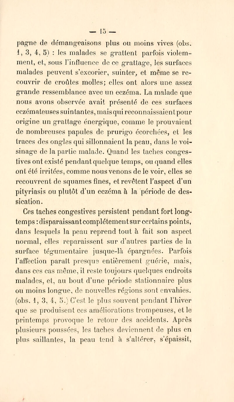 pagne de démangeaisons plus ou moins vives (obs. 1,3,4, 5) : les malades se grattent parfois violem- ment, et, sous l'influence de ce grattage, les surfaces malades peuvent s'excorier, suinter,, et même se re- couvrir de croûtes molles; elles ont alors une assez grande ressemblance avec un eczéma. La malade que nous avons observée avait présenté de ces surfaces eczémateuses suintantes, mais qui reconnaissaient pour origine un grattage énergique, comme le prouvaient de nombreuses papules de prurigo écorchées, et les traces des ongles qui sillonnaient la peau, dans le voi- sinage de la partie malade. Quand les taches conges- tives ont existé pendant quelque temps, ou quand elles ont été irritées, comme nous venons de le voir, elles se recouvrent de squames fines, et revêtent l'aspect d'un pityriasis ou plutôt d'un eczéma à la période de des- sication. Ces taches congestives persistent pendant fort long- temps : disparaissant complètement sur certains points, dans lesquels la peau reprend tout à fait son aspect normal, elles reparaissent sur d'autres parties de la surface tégumentaire jusque-là épargnées. Parfois l'affection paraît presque entièrement guérie, mais, dans ces cas même, il reste toujours quelques endroits malades, et, au bout d'une période stationnaire plus ou moins longue, de nouvelles régions sont envahies, (obs. 1, 3, 4, 5.) C'est le plus souvent pendant l'hiver que se produisent ces améliorations trompeuses, et le printemps provoque le retour des accidents. Après plusieurs poussées, les taches deviennent de plus en plus saillantes, la peau tend h s'altérer, s'épaissit,