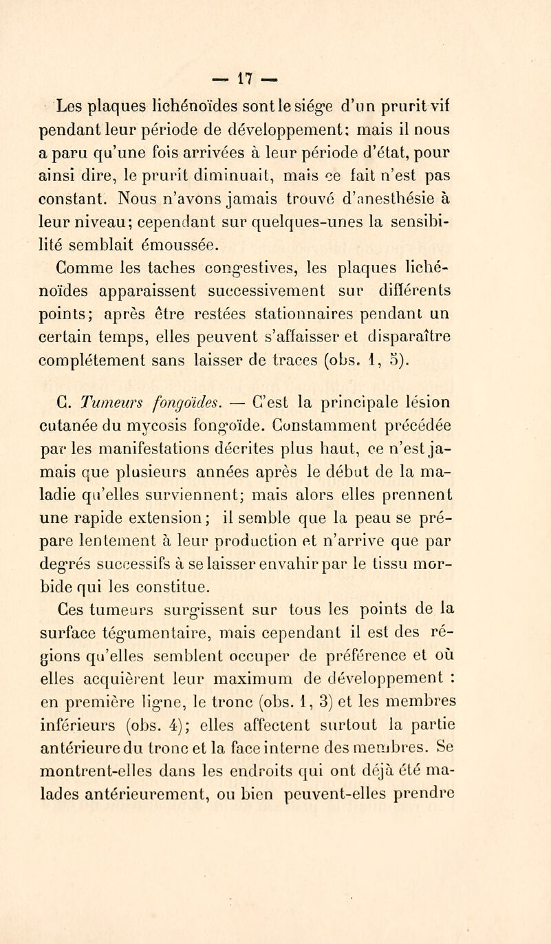 Les plaques lichénoïdes sontle siège d'un prurit vif pendant leur période de développement: mais il nous a paru qu'une fois arrivées à leur période d'état, pour ainsi dire, le prurit diminuait, mais ce fait n'est pas constant. Nous n'avons jamais trouvé d'anesthésie à leur niveau; cependant sur quelques-unes la sensibi- lité semblait émoussée. Gomme les taches congestives, les plaques liché- noïdes apparaissent successivement sur différents points; après être restées stationnaires pendant un certain temps, elles peuvent s'affaisser et disparaître complètement sans laisser de traces (obs. 1, 5). G. Tumeurs fongo'ides. — C'est la principale lésion cutanée du mycosis fong*oïde. Constamment précédée par les manifestations décrites plus haut, ce n'est ja- mais que plusieurs années après le début de la ma- ladie qu'elles surviennent; mais alors elles prennent une rapide extension ; il semble que la peau se pré- pare lentement à leur production et n'arrive que par degrés successifs à se laisser envahir par le tissu mor- bide qui les constitue. Ces tumeurs surgissent sur tous les points de la surface tég^umen taire, mais cependant il est des ré- gions qu'elles semblent occuper de préférence et où elles acquièrent leur maximum de développement : en première lig*ne, le tronc (obs. 1, 3) et les membres inférieurs (obs. 4); elles affectent surtout la partie antérieure du tronc et la face interne des membres. Se montrent-elles dans les endroits qui ont déjà été ma- lades antérieurement, ou bien peuvent-elles prendre