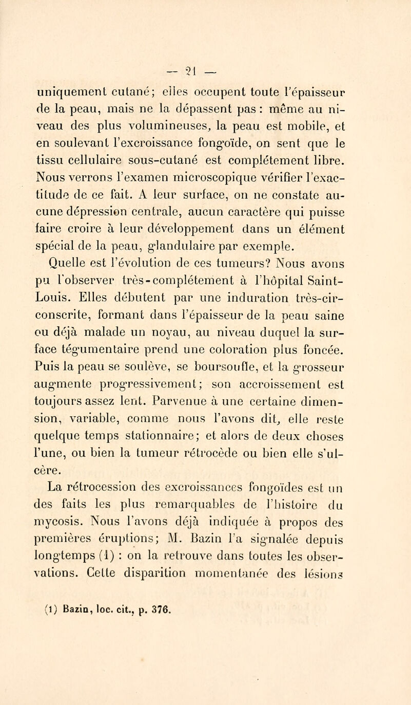 uniquement cutané; eiies occupent toute l'épaisseur de la peau, mais ne la dépassent pas : même au ni- veau des plus volumineuses, la peau est mobile, et en soulevant l'excroissance fong'oïde, on sent que le tissu cellulaire sous-cutané est complètement libre. Nous verrons l'examen microscopique vérifier l'exac- titude de ce fait. A leur surface, on ne constate au- cune dépression centrale, aucun caractère qui puisse faire croire à leur développement dans un élément spécial de la peau, glandulaire par exemple. Quelle est l'évolution de ces tumeurs? Nous avons pu l'observer très-complètement à l'hôpital Saint- Louis. Elles débutent par une induration très-cir- conscrite, formant clans l'épaisseur de la peau saine ou déjà malade un noyau, au niveau duquel la sur- face tég*umentaire prend une coloration plus foncée. Puis la peau se soulève, se boursoufle, et la grosseur augmente progressivement; son accroissement est toujours assez lent. Parvenue à une certaine dimen- sion, variable, comme nous l'avons dit, elle reste quelque temps stationnaire; et alors de deux choses l'une, ou bien la tumeur rétrocède ou bien elle s'ul- cère. La rétrocession des excroissances fongoïdes est un des faits les plus remarquables de l'histoire du mycosis. Nous l'avons déjà indiquée à propos des premières éruptions; M. Bazin l'a signalée depuis longtemps (1) : on la retrouve dans toutes les obser- vations. Cette disparition momentanée des lésions