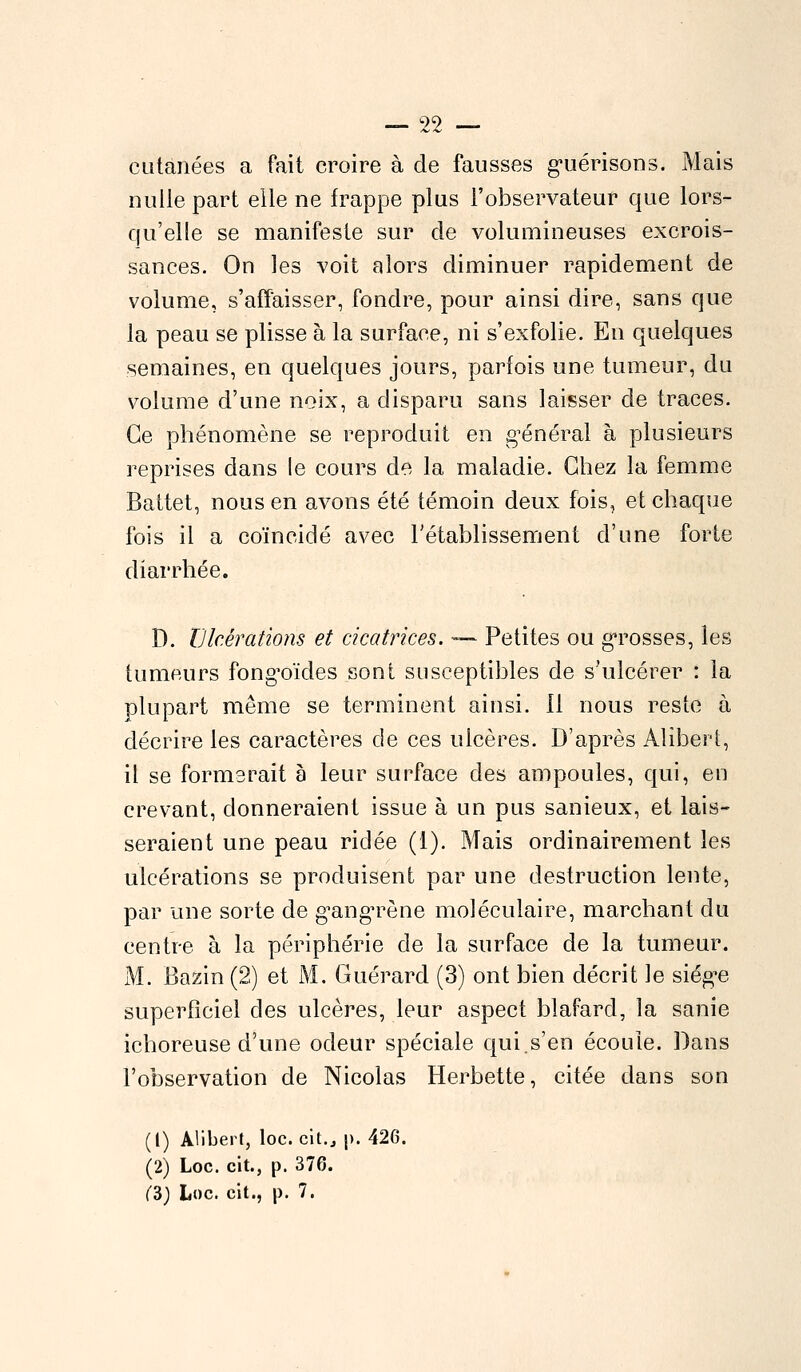 cutanées a fait croire à de fausses guérisons. Mais nulle part elle ne frappe plus l'observateur que lors- qu'elle se manifeste sur de volumineuses excrois- sances. On les voit alors diminuer rapidement de volume, s'affaisser, fondre, pour ainsi dire, sans que la peau se plisse à la surface, ni s'exfolie. En quelques semaines, en quelques jours, parfois une tumeur, du volume d'une noix, a disparu sans laisser de traces. Ce phénomène se reproduit en général à plusieurs reprises dans le cours de la maladie. Chez la femme Battet, nous en avons été témoin deux fois, et chaque fois il a coïncidé avec l'établissement d'une forte diarrhée. D. Ulcérations et cicatrices. — Petites ou grosses, les tumeurs fongoïdes sont susceptibles de s'ulcérer : la plupart même se terminent ainsi. Il nous reste à décrire les caractères de ces ulcères. D'après Alibert, il se formerait à leur surface des ampoules, qui, en crevant, donneraient issue à un pus sanieux, et lais- seraient une peau ridée (1). Mais ordinairement les ulcérations se produisent par une destruction lente, par une sorte de gangrène moléculaire, marchant du centre à la périphérie de la surface de la tumeur. M. Bazin (2) et M. Guérard (3) ont bien décrit le siège superficiel des ulcères, leur aspect blafard, la sanie ichoreuse d'une odeur spéciale qui.s'en écoule. Dans l'observation de Nicolas Herbette, citée dans son (1) Alibert, loc. cit., |>. 426. (2) Loc. cit., p. 376. (3) Loc. cit., p. 7.