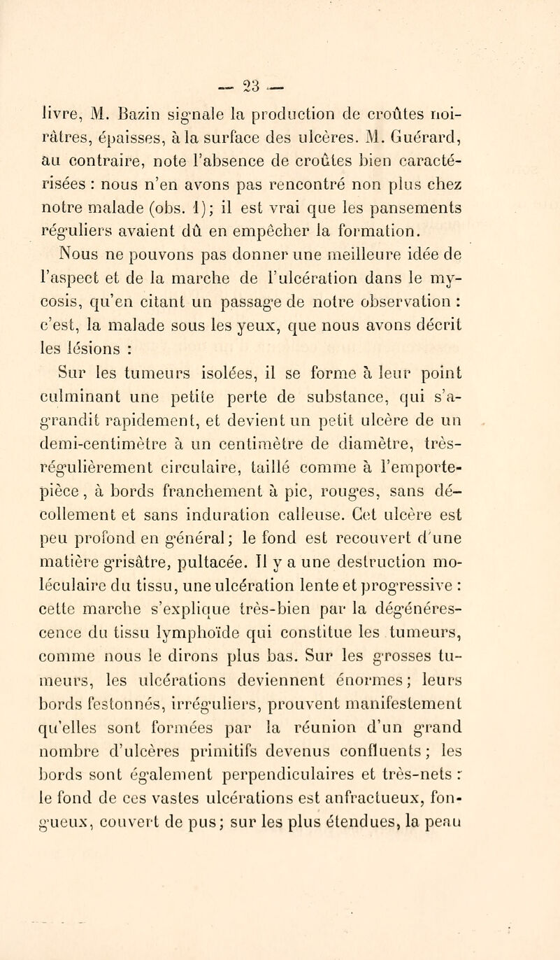 livre, M. Bazin signale la production de croûtes noi- râtres, épaisses, à la surface des ulcères. M. Guérard, au contraire, note l'absence de croûtes bien caracté- risées : nous n'en avons pas rencontré non plus chez notre malade (obs. 1); il est vrai que les pansements réguliers avaient dû en empêcher la formation. Nous ne pouvons pas donner une meilleure idée de l'aspect et de la marche de l'ulcération dans le my- cosis, qu'en citant un passage de notre observation : c'est, la malade sous les yeux, que nous avons décrit les lésions : Sur les tumeurs isolées, il se forme à leur point culminant une petite perte de substance, qui s'a- grandit rapidement, et devient un petit ulcère de un demi-centimètre à un centimètre de diamètre, très- régulièrement circulaire, taillé comme à l'emporte- pièce, à bords franchement à pic, rouges, sans dé- collement et sans induration calleuse. Cet ulcère est peu profond en général; le fond est recouvert d'une matière grisâtre, pultacée. Tl y a une destruction mo- léculaire du tissu, une ulcération lente et progressive : cette marche s'explique très-bien par la dégénéres- cence du tissu lymphoïde qui constitue les tumeurs, comme nous le dirons plus bas. Sur les grosses tu- meurs, les ulcérations deviennent énormes; leurs bords festonnés, irréguliers, prouvent manifestement qu'elles sont formées par la réunion d'un grand nombre d'ulcères primitifs devenus confluents; les bords sont également perpendiculaires et très-nets : le fond de ces vastes ulcérations est anfractueux, fon- gueux, couvert de pus; sur les plus étendues, la peau