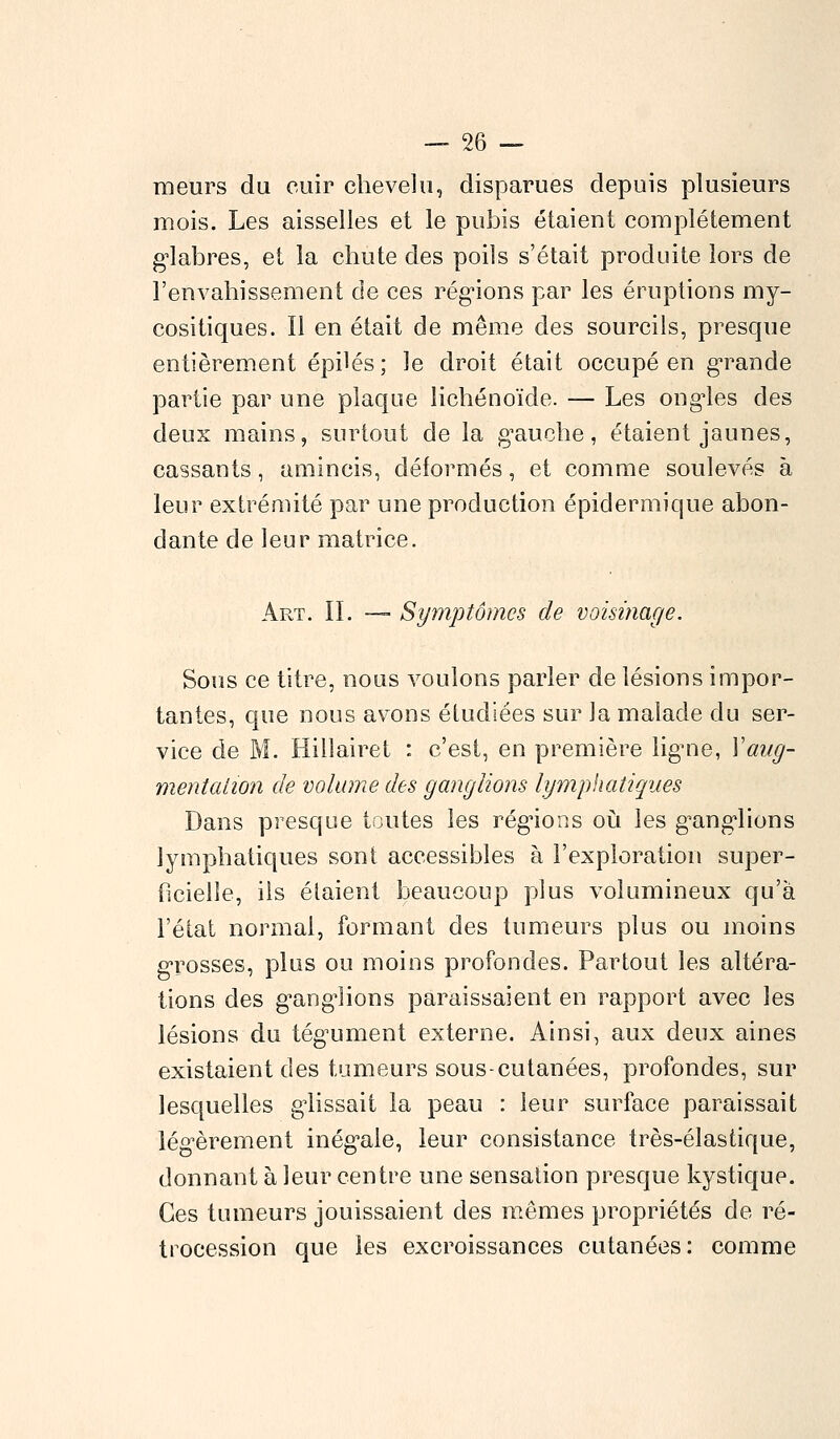 meurs du cuir chevelu, disparues depuis plusieurs mois. Les aisselles et le pubis étaient complètement glabres, et la chute des poils s'était produite lors de l'envahissement de ces régions par les éruptions my- cositiques. Il en était de même des sourcils, presque entièrement épilés; le droit était occupé en grande partie par une plaque lichénoïde. — Les ongles des deux mains, surtout de la gauche, étaient jaunes, cassants, amincis, déformés, et comme soulevés à leur extrémité par une production épidermique abon- dante de leur matrice. Art. II. — Symptômes de voisinage. Sous ce titre, nous voulons parler de lésions impor- tantes, que nous avons étudiées sur la malade du ser- vice de M. Hiilairet : c'est, en première ligme, Xaug- mentation de volume des ganglions lymphatiques Dans presque toutes les régions où les ganglions lymphatiques sont accessibles à l'exploration super- ficielle, ils étaient beaucoup plus volumineux qu'à l'état normal, formant des tumeurs plus ou moins grosses, plus ou moins profondes. Partout les altéra- tions des ganglions paraissaient en rapport avec les lésions du tégument externe. Ainsi, aux deux aines existaient des tumeurs sous-cutanées, profondes, sur lesquelles glissait la peau : leur surface paraissait légèrement inégale, leur consistance très-élastique, donnant à leur centre une sensation presque kystique. Ces tumeurs jouissaient des mêmes propriétés de ré- trocession que les excroissances cutanées : comme