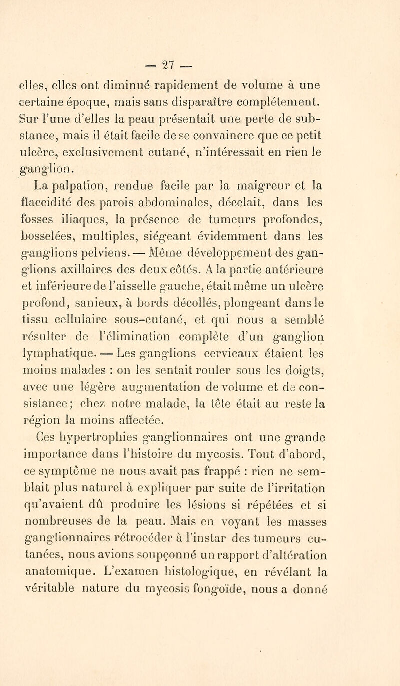 97 elles, elles ont diminué rapidement de volume à une certaine époque, mais sans disparaître complètement. Sur l'une d'elles la peau présentait une perte de sub- stance, mais il était facile de se convaincre que ce petit ulcère, exclusivement cutané, n'intéressait en rien le ganglion. La palpatîon, rendue facile par la maigreur et la flaccidité des parois abdominales, décelait, dans les fosses iliaques, la présence de tumeurs profondes, bosselées, multiples, siégeant évidemment dans les ganglions pelviens. — Même développement des gan- glions axillaires des deux côtés. A la partie antérieure et inférieure de l'aisselle gauche, était même un ulcère profond, sanieux, à bords décollés, plongeant dans le tissu cellulaire sous-cutané, et qui nous a semblé résulter de l'élimination complète d'un ganglion lymphatique. — Les ganglions cervicaux étaient les moins malades : on les sentait rouler sous les doig'ts, avec une légère augmentation de volume et de con- sistance; chez notre malade, la tête était au reste la région la moins affectée. Ces hypertrophies ganglionnaires ont une gTande importance dans l'histoire du mycosis. Tout d'abord, ce symptôme ne nous avait pas frappé : rien ne sem- blait plus naturel à expliquer par suite de l'irritation qu'avaient dû produire les lésions si répétées et si nombreuses de la peau. Mais en voyant les masses ganglionnaires rétrocéder à l'instar des tumeurs cu- tanées, nous avions soupçonné un rapport d'altération anatomique. L'examen histologique, en révélant la véritable nature du mycosis fongoïde, nous a donné