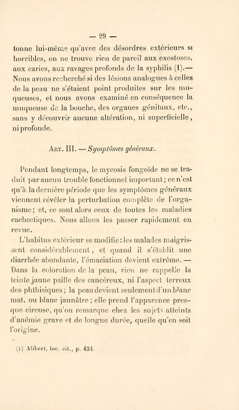 tonne lui-même qu'avec des désordres extérieurs si horribles, on ne trouve rien de pareil aux exostoses, aux caries, aux ravagées profonds de la syphilis (1).— Nous avons recherché si des lésions analogues à celles de la peau ne s'étaient point produites sur les mu- queuses, et nous avons examiné en conséquence la muqueuse de la bouche, des organes génitaux, etc., sans y découvrir aucune altération, ni superficielle, ni profonde. Art. III. — Symptômes généraux. Pendant longtemps, le mycosis fongoïde ne se tra- duit par aucun trouble fonctionnel important; ce n'est qu'à la dernière période que les symptômes généraux viennent révéler la perturbation complète de l'orga- nisme; et, ce sont alors ceux de toutes les maladies cachectiques. Nous allons les passer rapidement en revue. L'habitus extérieur se modifie: les malades maigris- sent considérablement, et quand il s'établit une diarrhée abondante, l'émaciation devient extrême.— Dans la coloration de la peau, rien ne rappelle la teinte jaune paille des cancéreux, ni l'aspect terreux des phthisiques; la peau devient seulementd'unb^nc mat, ou blanc jaunâtre; elle prend l'apparence pres- que cireuse, qu'on remarque chez les sujets atteints d'anémie g^rave et de longue durée, quelle qu'en soit l'origine.