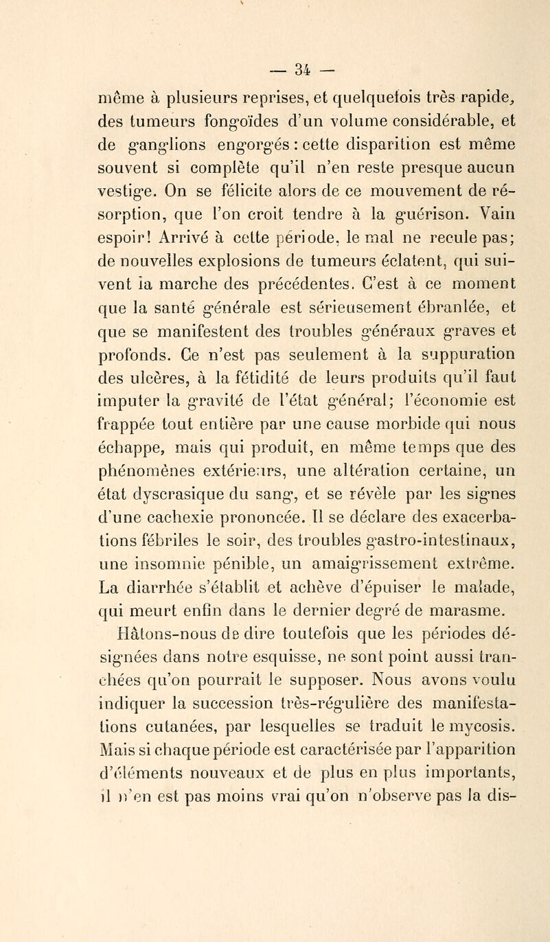 même à plusieurs reprises, et quelquefois très rapide, des tumeurs fongoïdes d'un volume considérable, et de ganglions engorgés : cette disparition est même souvent si complète qu'il n'en reste presque aucun vestige. On se félicite alors de ce mouvement de ré- sorption, que l'on croit tendre à la guérison. Vain espoir! Arrivé à cette période, le mal ne recule pas; de nouvelles explosions de tumeurs éclatent, qui sui- vent ia marche des précédentes. C'est à ce moment que la santé générale est sérieusement ébranlée, et que se manifestent des troubles généraux graves et profonds. Ce n'est pas seulement à la suppuration des ulcères, à la fétidité de leurs produits qu'il faut imputer la gravité de l'état général; l'économie est frappée tout entière par une cause morbide qui nous échappe, mais qui produit, en même temps que des phénomènes extérieurs, une altération certaine, un état dyscrasique du sang, et se révèle par les signes d'une cachexie prononcée. Il se déclare des exacerba- tions fébriles le soir, des troubles g^astro-intestinaux, une insomnie pénible, un amaigrissement extrême. La diarrhée s'établit et achève d'épuiser le malade, qui meurt enfin dans le dernier degré de marasme. Hâtons-nous de dire toutefois que les périodes dé- signées dans notre esquisse, ne sont point aussi tran- chées qu'on pourrait le supposer. Nous avons voulu indiquer la succession très-régulière des manifesta- lions cutanées, par lesquelles se traduit le mycosis. Mais si chaque période est caractérisée par l'apparition d'éléments nouveaux et de plus en plus importants, il n'en est pas moins vrai qu'on n'observe pas la dis-