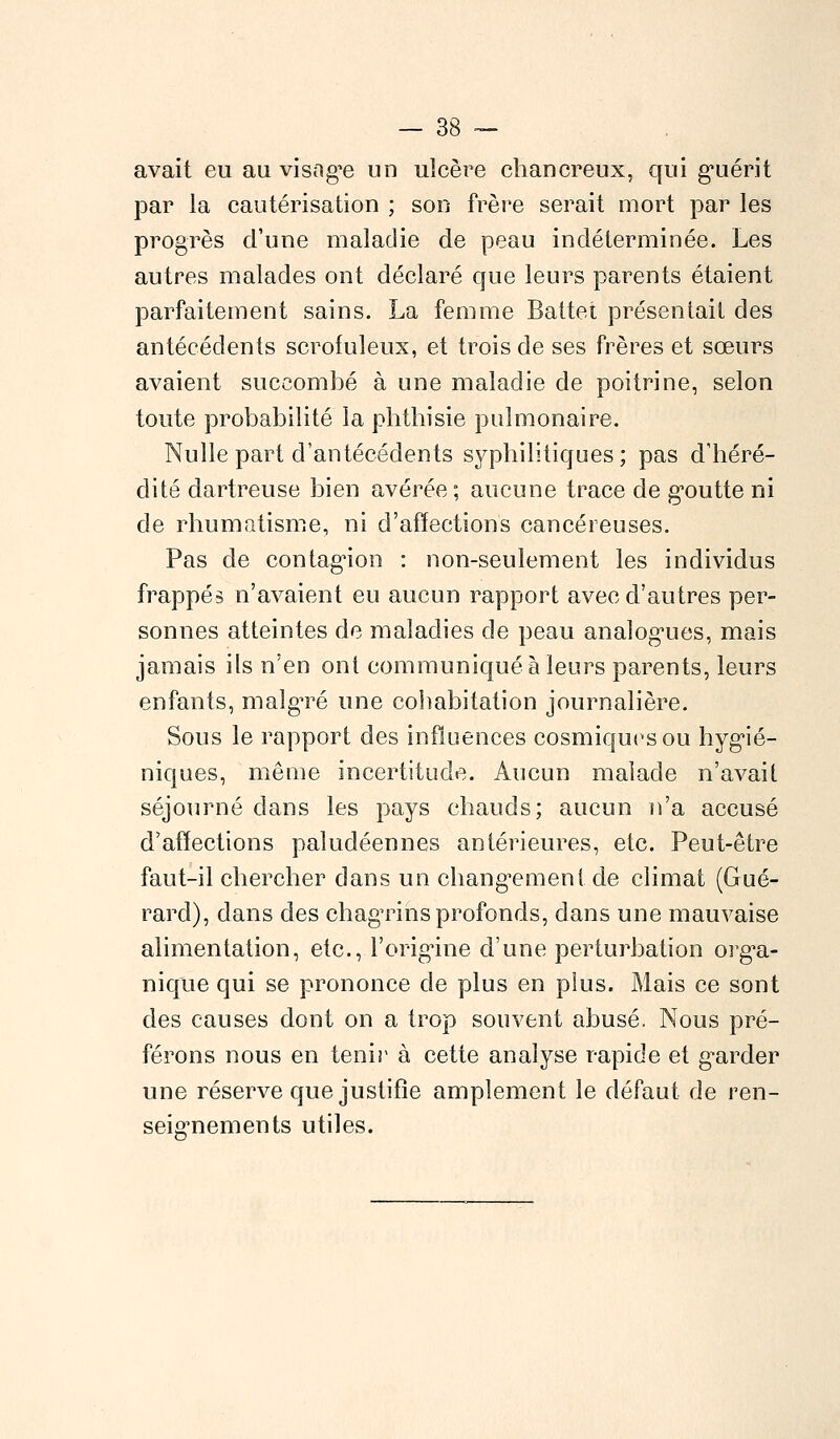 avait eu au visag*e un ulcère chancreux, qui guérit par la cautérisation ; son frère serait mort par les progrès d'une maladie de peau indéterminée. Les autres malades ont déclaré que leurs parents étaient parfaitement sains. La femme Battet présentait des antécédents scrofuleux, et trois de ses frères et sœurs avaient succombé à une maladie de poitrine, selon toute probabilité la pbtbisie pulmonaire. Nulle part d'antécédents syphilitiques ; pas d'héré- dité dartreuse bien avérée; aucune trace de goutte ni de rhumatisme, ni d'affections cancéreuses. Pas de contagion : non-seulement les individus frappés n'avaient eu aucun rapport avec d'autres per- sonnes atteintes de maladies de peau analogues, mais jamais ils n'en ont communiqué à leurs parents, leurs enfants, malgré une cohabitation journalière. Sous le rapport des influences cosmiques ou hygié- niques, même incertitude. Aucun malade n'avait séjourné dans les pays chauds; aucun n'a accusé d'affections paludéennes antérieures, etc. Peut-être faut-il chercher dans un changement de climat (Gué- rard), dans des chagrins profonds, dans une mauvaise alimentation, etc., l'origine d'une perturbation orga- nique qui se prononce de plus en plus. Mais ce sont des causes dont on a trop souvent abusé. Nous pré- férons nous en tenir à cette analyse rapide et garder une réserve que justifie amplement le défaut de ren- seignements utiles.