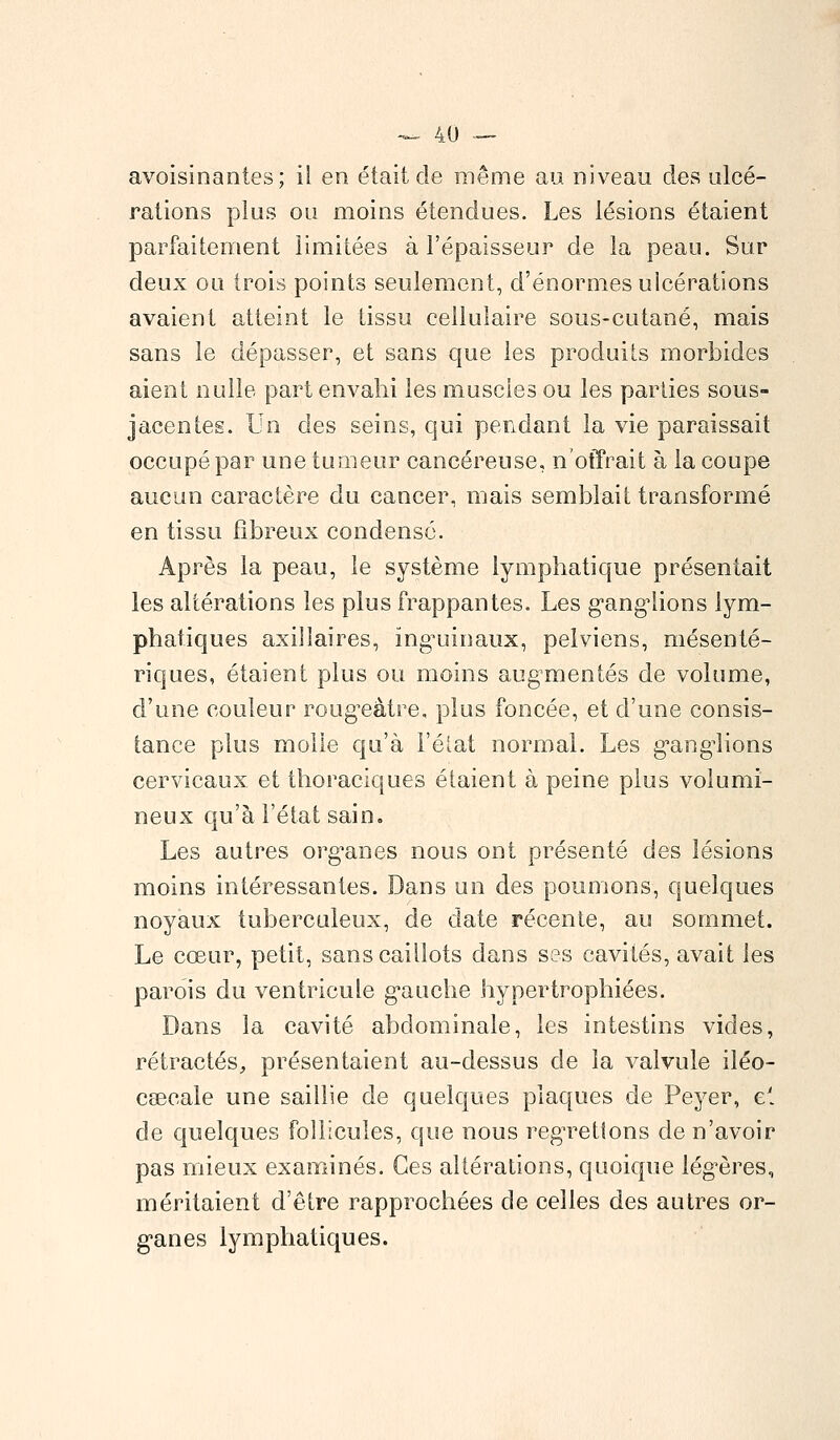 avoisinantes; il en était de même au niveau des ulcé- rations plus ou moins étendues. Les lésions étaient parfaitement limitées à l'épaisseur de la peau. Sur deux ou trois points seulement, d'énormes ulcérations avaient atteint le tissu cellulaire sous-cutané, mais sans le dépasser, et sans que les produits morbides aient nulle part envahi les muscles ou les parties sous- jacentes. Un des seins, qui pendant la vie paraissait occupé par une tumeur cancéreuse, n'offrait à la coupe aucun caractère du cancer, mais semblait transformé en tissu fibreux condensé. Après la peau, le système lymphatique présentait les altérations les plus frappantes. Les ganglions lym- phatiques axiîlaires, inguinaux, pelviens, mésenté- riques, étaient plus ou moins augmentés de volume, d'une couleur rougeàtre, plus foncée, et d'une consis- tance plus molle qu'à l'état normal. Les ganglions cervicaux et thoraciques étaient à peine plus volumi- neux qu'à l'état sain. Les autres organes nous ont présenté des lésions moins intéressantes. Dans un des poumons, quelques noyaux tuberculeux, de date récente, au sommet. Le cœur, petit, sans caillots dans ses cavités, avait les parois du ventricule gauche hypertrophiées. Dans la cavité abdominale, les intestins vides, rétractés, présentaient au-dessus de la valvule iléo- cseeale une saillie de quelques plaques de Peyer, e! de quelques follicules, que nous regrettons de n'avoir pas mieux examinés. Ces altérations, quoique légères, méritaient d'être rapprochées de celles des autres or- ganes lymphatiques.