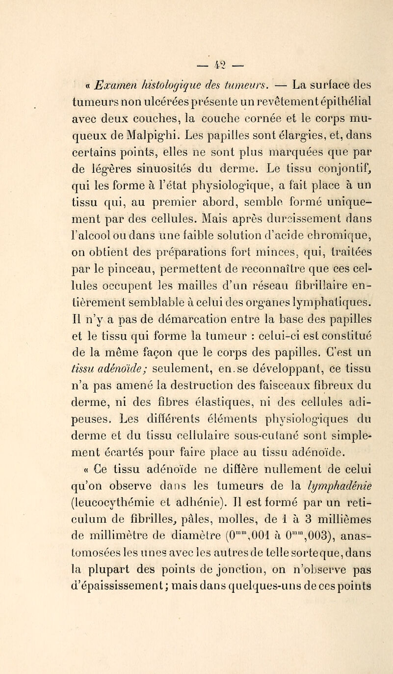 /(» « Examen histologique des tumeurs. — La surface des tumeurs non ulcérées présente un revêtement épi thélial avec deux couches, la couche cornée et le corps mu- queux de Malpigiii. Les papilles sont élargies, et, dans certains points, elles ne sont plus marquées que par de légères sinuosités du derme. Le tissu conjontif, qui les forme à l'état physiologique, a fait place à un tissu qui, au premier abord, semble formé unique- ment par des cellules. Mais après durcissement dans l'alcool ou dans une faible solution d'acide chromique, on obtient des préparations fort minces, qui, traitées par le pinceau, permettent de reconnaître que ces cel- lules occupent les mailles d'un réseau fîbrillaire en- tièrement semblable à celui des organes lymphatiques. Il n'y a pas de démarcation entre la base des papilles et le tissu qui forme la tumeur : celui-ci est constitué de la même façon que le corps des papilles. C'est un tissu adénoïde ; seulement, en.se développant, ce tissu n'a pas amené la destruction des faisceaux fibreux du derme, ni des fibres élastiques, ni des cellules adi- peuses. Les différents éléments physiologiques du derme et du tissu cellulaire sous-cutané sont simple- ment écartés pour faire place au tissu adénoïde. « Ce tissu adénoïde ne diffère nullement de celui qu'on observe dans les tumeurs de la lymphadénie (leucocythémie et adhénie). Il est formé par un reti- culum cle fibrilles, pâles, molles, de 1 à 3 millièmes de millimètre de diamètre (0mm,001 à 0,nm,003), anas- tomosées les unes avec les autres de telle sorteque, dans la plupart des points de jonction, on n'observe pas d'épaississement ; mais dans quelques-uns de ces points