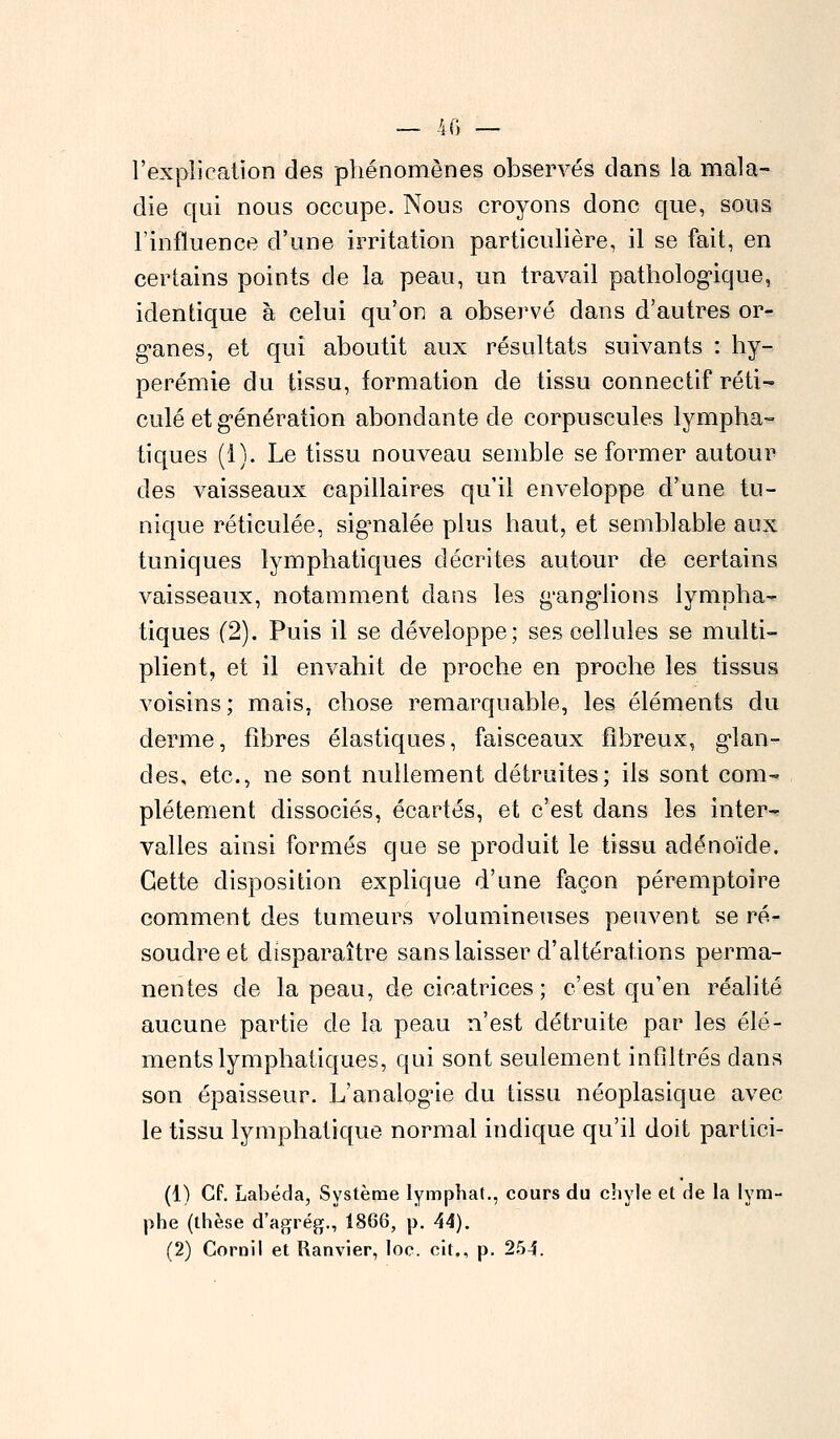 l'explication des phénomènes observés dans la mala- die qui nous occupe. Nous croyons donc que, sous l'influence d'une irritation particulière, il se fait, en certains points de la peau, un travail pathologique, identique à celui qu'on a observé dans d'autres or- ganes, et qui aboutit aux résultats suivants : hy- perémie du tissu, formation de tissu connectif réti- culé et génération abondante de corpuscules lympha- tiques (1). Le tissu nouveau semble se former autour des vaisseaux capillaires qu'il enveloppe d'une tu- nique réticulée, signalée plus haut, et semblable aux tuniques lymphatiques décrites autour de certains vaisseaux, notamment dans les ganglions lympha- tiques (2). Puis il se développe; ses cellules se multi- plient, et il envahit de proche en proche les tissus voisins ; mais, chose remarquable, les éléments du derme, fibres élastiques, faisceaux fibreux, glan- des, etc., ne sont nullement détruites; ils sont com- plètement dissociés, écartés, et c'est dans les inter- valles ainsi formés que se produit le tissu adénoïde. Cette disposition explique d'une façon péremptoire comment des tumeurs volumineuses peuvent se ré- soudre et disparaître sans laisser d'altérations perma- nentes de la peau, de cicatrices ; c'est qu'en réalité aucune partie de la peau n'est détruite par les élé- ments lymphatiques, qui sont seulement infiltrés clans son épaisseur. L'analogie du tissu néoplasique avec le tissu lymphatique normal indique qu'il doit partici- (1) Cf. Labéda, Système lymphat., cours du chyle et de la lym- phe (thèse d'agrég., 1866, p. 44). (2) Coroil et Ranvier, loc. cit., p. 254.