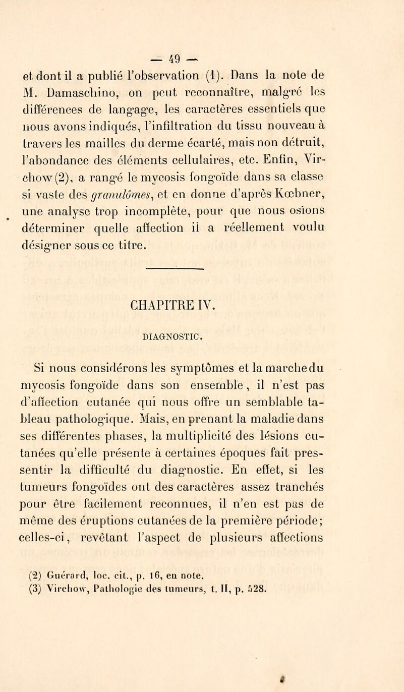 et dont il a publié l'observation (1). Dans la note de M. Damascbino, on peut reconnaître, malgré les différences de lang'ag'e, les caractères essentiels que nous avons indiqués, l'infiltration du tissu nouveau à travers les mailles du derme écarté, mais non détruit, l'abondance des éléments cellulaires, etc. Enfin, Vir- chow(2), a rangée le mycosis fong-oïde dans sa classe si vaste des granulomes, et en donne d'après Kœbner, une analyse trop incomplète, pour que nous osions déterminer quelle affection il a réellement voulu désigner sous ce titre. CHAPITRE IV. DIAGNOSTIC. Si nous considérons les symptômes et la marche du mycosis fongoïde dans son ensemble, il n'est pas d'affection cutanée qui nous offre un semblable ta- bleau pathologique. Mais, en prenant la maladie dans ses différentes phases, la multiplicité des lésions cu- tanées qu'elle présente à certaines époques fait pres- sentir la difficulté du diagnostic. En effet, si les tumeurs fong-oïdes ont des caractères assez tranchés pour être facilement reconnues, il n'en est pas de même des éruptions cutanées de la première période; celles-ci, revêtant l'aspect de plusieurs affections (2) Guérard, loc. cit., p'. 16, en noie. (3) Vircliow, Pathologie des tumeurs, t. II, p. f)28.