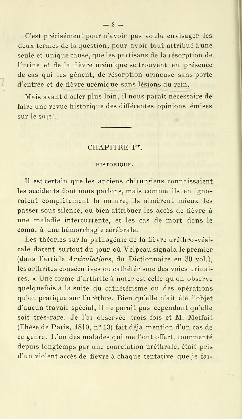 C'est précisément pour n'avoir pas voulu envisager les deux termes de la question^ pour avoir tout attribué aune seule et unique cause, que les partisans de la résorption de l'urine et de la fièvre urémique se trouvent en présence de cas qui les gênent, de résorption urineuse sans porte d'entrée et de fièvre urémique sans lésions du rein. Mais avant d'aller plus loin, il nous paraît nécessaire de faire une revue historique des différentes opinions émises sur le suiel. CHAPITRE Ier. HISTORIQUE. Il est certain que les anciens chirurgiens connaissaient les accidents dont nous parlons, mais comme ils en igno- raient complètement la nature, ils aimèrent mieux les passer sous silence, ou bien attribuer les accès de fièvre à une maladie intercurrente, et les cas de mort dans le coma, à une hémorrhagie cérébrale. Les théories sur la pathogénie de la fièvre uréthro-vési- cale datent surtout du jour où Velpeau signala le premier (dans l'article Articulations, du Dictionnaire en 30 vol.), les arthrites consécutives ou cathétérisme des voies urinai- res. « Une forme d'arthrite à noter est celle qu'on observe quelquefois à la suite du cathétérisme ou des opérations qu'on pratique sur l'urèthre. Bien qu'elle n'ait été l'objet d'aucun travail spécial, il ne paraît pas cependant qu'elle soit très-rare. Je l'ai observée trois fois et M. Moffait (Thèse de Paris, 1810, n° 13) fait déjà mention d'un cas de ce genre. L'un des malades qui me l'ont offert, tourmenté depuis longtemps par une coarctation uréthrale, était pris d'un violent accès de fièvre à chaque tentative que je fai-