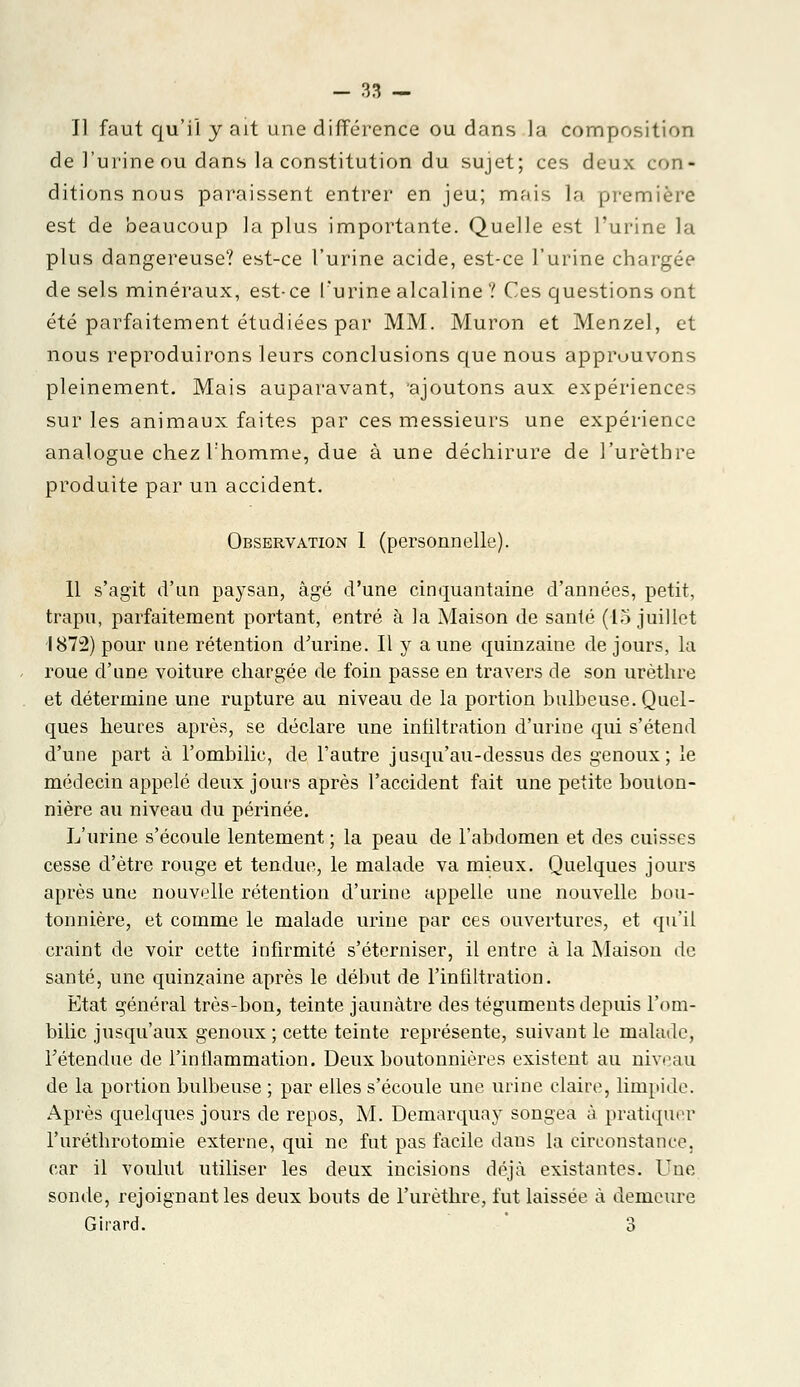 Il faut qu'il y ait une différence ou dans la composition de l'urine ou dans la constitution du sujet; ces deux con- ditions nous paraissent entrer en jeu; mois la première est de beaucoup la plus importante. Quelle est l'urine la plus dangereuse? est-ce l'urine acide, est-ce l'urine chargée de sels minéraux, est-ce l'urine alcaline ? Ces questions ont été parfaitement étudiées par MM. Muron et Menzel, et nous reproduirons leurs conclusions que nous approuvons pleinement. Mais auparavant, 'ajoutons aux expériences sur les animaux faites par ces messieurs une expérience analogue chez l'homme, due à une déchirure de l'urèthre produite par un accident. Observation I (personnelle). 11 s'agit d'un paysan, âgé d'une cinquantaine d'années, petit, trapu, parfaitement portant, entré à la Maison de santé (15 juillet 1872) pour une rétention d'urine. Il y a une quinzaine de jours, la roue d'une voiture chargée de foin passe en travers de son urèthre et détermine une rupture au niveau de la portion bulbeuse. Quel- ques heures après, se déclare une infiltration d'urine qui s'étend d'une part à l'ombilic, de l'autre jusqu'au-dessus des genoux; le médecin appelé deux jours après l'accident fait une petite bouton- nière au niveau du périnée. L'urine s'écoule lentement ; la peau de l'abdomen et des cuisses cesse d'être rouge et tendue, le malade va mieux. Quelques jours après une nouvelle rétention d'urine appelle une nouvelle bou- tonnière, et comme le malade urine par ces ouvertures, et qu'il craint de voir cette infirmité s'éterniser, il entre à la Maison de santé, une quinzaine après le début de l'infiltration. Etat général très-bon, teinte jaunâtre des téguments depuis l'om- bilic jusqu'aux genoux ; cette teinte représente, suivant le malade, Tétendue de l'inflammation. Deux boutonnières existent au niveau de la portion bulbeuse ; par elles s'écoule une urine claire, limpide. Après quelques jours de repos, M. Demarquay songea à pratiquer l'uréthrotomie externe, qui ne fut pas facile dans la circonstance, car il voulut utiliser les deux incisions déjà existantes. Une sonde, rejoignant les deux bouts de l'urèthre, fut laissée à demeure Girard. 3