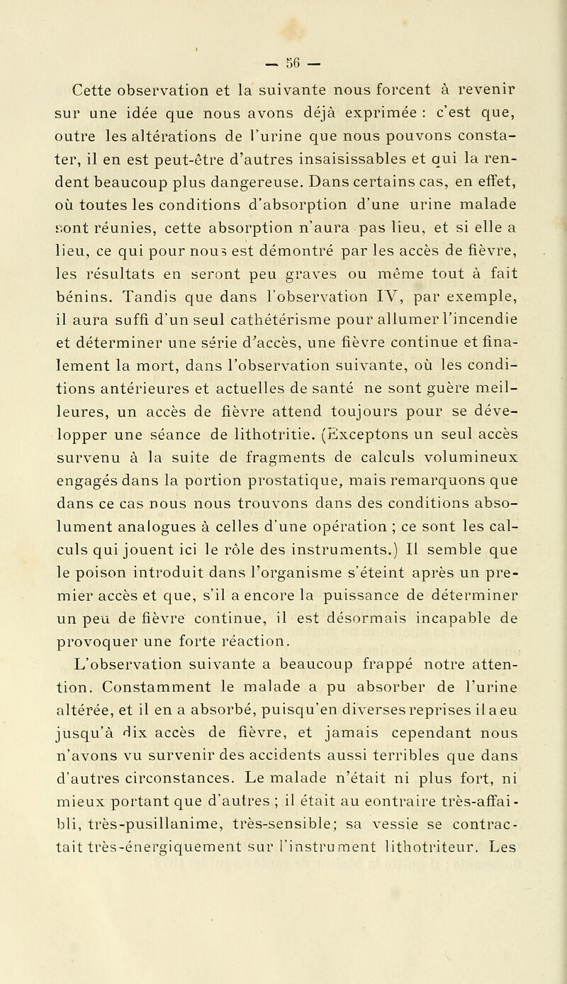 Cette observation et la suivante nous forcent à revenir sur une idée que nous avons déjà exprimée : c'est que, outre les altérations de l'urine que nous pouvons consta- ter, il en est peut-être d'autres insaisissables et qui la ren- dent beaucoup plus dangereuse. Dans certains cas, en effet, où toutes les conditions d'absorption d'une urine malade sont réunies, cette absorption n'aura pas lieu, et si elle a lieu, ce qui pour nous est démontré par les accès de fièvre, les résultats en seront peu graves ou même tout à fait bénins. Tandis que dans l'observation IV, par exemple, il aura suffi d'un seul cathétérisme pour allumer l'incendie et déterminer une série d'accès, une fièvre continue et fina- lement la mort, dans l'observation suivante, où les condi- tions antérieures et actuelles de santé ne sont guère meil- leures, un accès de fièvre attend toujours pour se déve- lopper une séance de lithotritie. (Exceptons un seul accès survenu à la suite de fragments de calculs volumineux engagés dans la portion prostatique, mais remarquons que dans ce cas nous nous trouvons dans des conditions abso- lument analogues à celles d'une opération ; ce sont les cal- culs qui jouent ici le rôle des instruments.) Il semble que le poison introduit dans l'organisme s'éteint après un pre- mier accès et que, s'il a encore la puissance de déterminer un peu de fièvre continue, il est désormais incapable de provoquer une forte réaction. L'observation suivante a beaucoup frappé notre atten- tion. Constamment le malade a pu absorber de l'urine altérée, et il en a absorbé, puisqu'en diverses reprises il a eu jusqu'à dix accès de fièvre, et jamais cependant nous n'avons vu survenir des accidents aussi terribles que dans d'autres circonstances. Le malade n'était ni plus fort, ni mieux portant que d'autres ; il était au contraire très-affai- bli, très-pusillanime, très-sensible; sa vessie se contrac- tait très-énergiquement sur l'instrument lithotriteur. Les