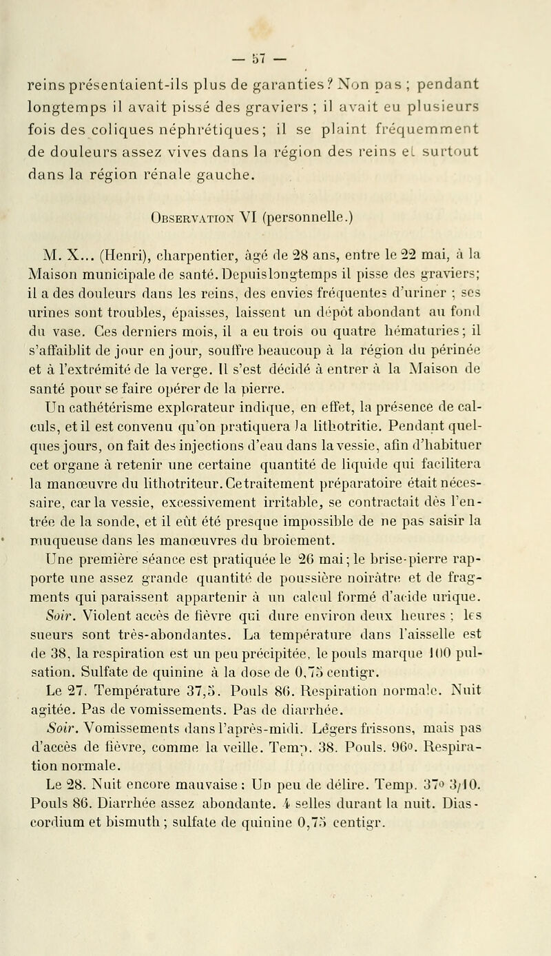 reins présentaient-ils plus de garanties? Non pas ; pendant longtemps il avait pissé des graviers ; il avait eu plusieurs fois des coliques néphrétiques ; il se plaint fréquemment de douleurs assez vives dans la région des reins et surtout dans la région rénale gauche. Observation VI (personnelle.) M. X... (Henri), charpentier, âgé de 28 ans, entre le 22 mai, à la Maison municipale de santé. Depuis longtemps il pisse des graviers; il a des douleurs dans les reins, des envies fréquentes d'uriner ; ses urines sont troubles, épaisses, laissent un dépôt abondant au fond du vase. Ces derniers mois, il a eu trois ou quatre hématuries; il s'affaiblit de jour en jour, souffre beaucoup à la région du périnée et à l'extrémité de la verge. Il s'est décidé à entrer à la Maison de santé pour se faire opérer de la pierre. Un cathétérisme explorateur indique, en effet, la présence de cal- culs, et il est convenu qu'on pratiquera Ja lithotritie. Pendant quel- ques jours, on fait des injections d'eau dans la vessie, afin d'habituer cet organe à retenir une certaine quantité de liquide qui facilitera la manœuvre du lithotriteur. Ce traitement préparatoire était néces- saire, caria vessie, excessivement irritable, se contractait dès l'en- trée de la sonde, et il eût été presque impossible de ne pas saisir la muqueuse dans les manœuvres du broiement. Une première séance est pratiquée le 26 mai; le brise-pierre rap- porte une assez grande quantité de poussière noirâtre et de frag- ments qui paraissent appartenir à un calcul formé d'acide urique. Soir. Violent accès de fièvre qui dure environ deux heures ; les sueurs sont très-abondantes. La température dans l'aisselle est de 38, la respiration est un peu précipitée, le pouls marque 100 pul- sation. Sulfate de quinine à la dose de 0,75 centigr. Le 27. Température 37,3. Pouls 86. Respiration normale. Nuit agitée. Pas de vomissements. Pas de diarrhée. Soir. Vomissements dans l'après-midi. Légers frissons, mais pas d'accès de fièvre, comme la veille. Temp. 38. Pouls. 96°. Respira- tion normale. Le 28. Nuit encore mauvaise : Un peu de délire. Temp. 37o 3/10. Pouls 86. Diarrhée assez abondante, i selles durant la nuit. Dias- cordium et bismuth ; sulfate de quinine 0,73 centigr.