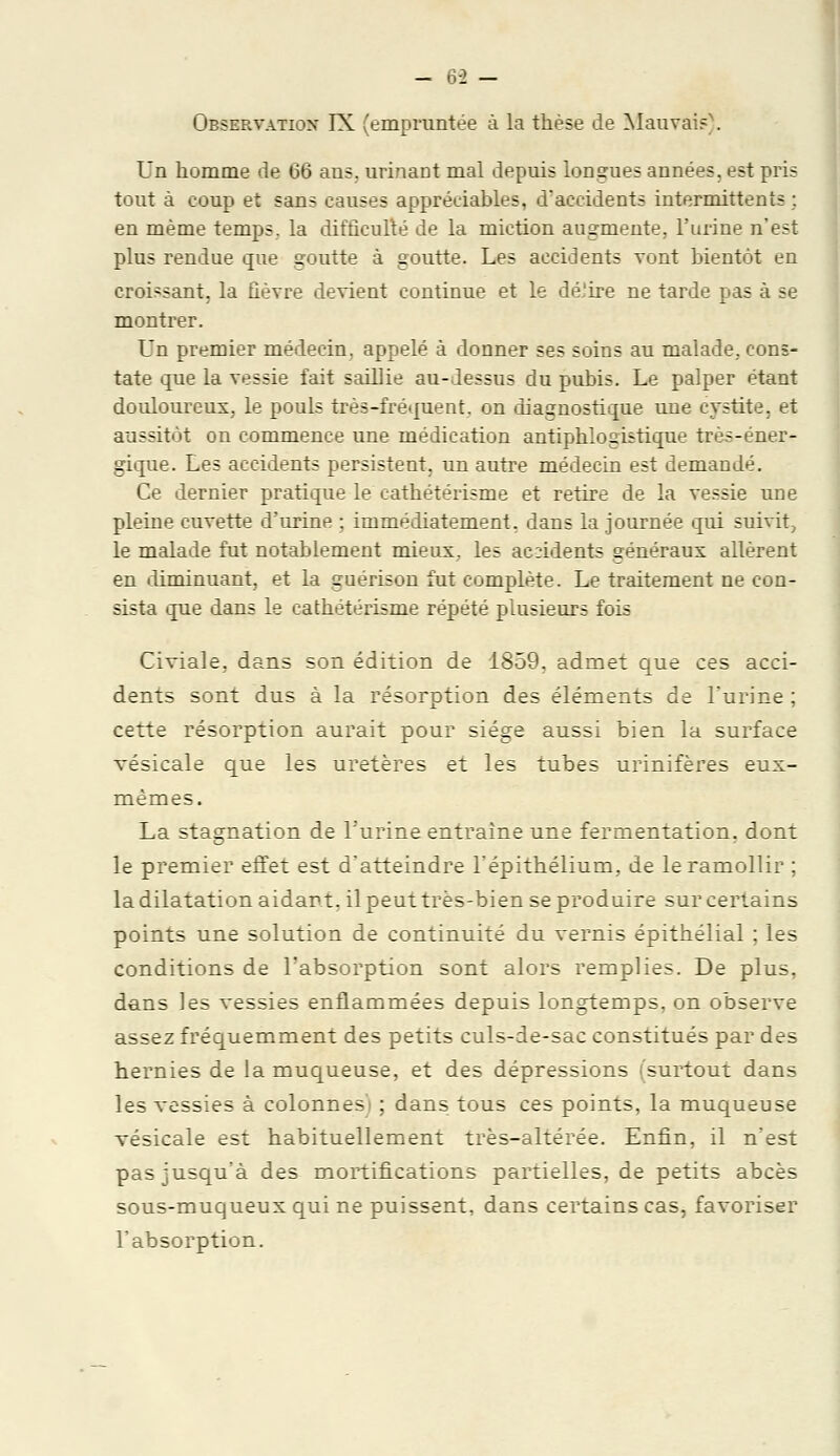 - 6-2 - Observation' IX (empruntée à la thèse de Mauvais'. Un homme de 66 ans. urinant mal depuis longues années, est pris tout à coup et sans causes appréciables, d'accidents intermittents ; en même temps, la difficulté de la miction augmente, l'urine n'est plus rendue que goutte à goutte. Les accidents vont bientôt en croissant, la fièvre devient continue et le dé.'ire ne tarde pas à se montrer. Un premier médecin, appelé à donner ses soins au malade,, cons- tate que la vessie fait saillie au-dessus du pubis. Le palper étant douloureux, le pouls très-fréquent, on diagnostique une cystite, et aussitôt on commence une médication antiphlo gis tique très-éner- gique. Les accidents persistent, un autre médecin est demandé. Ce dernier pratique le cathétéiïsme et retire de la vessie une pleine cuvette d'urine ; immédiatement, dans la journée qui suivit, le malade fut notablement mieux, les accidents généraux allèrent en diminuant, et la guérison fut complète. Le traitement ne con- sista que dans le cathétérisme répété plusieurs fois Civiale, dans son édition de 1859, admet que ces acci- dents sont dus à la résorption des éléments de l'urine ; cette résorption aurait pour siège aussi bien la surface vésicale que les uretères et les tubes urinifères eux- mêmes. La stagnation de l'urine entraine une fermentation, dont le premier effet est d'atteindre l'épithélium, de le ramollir ; la dilatation aidant, il peut très-bien se produire sur certains points une solution de continuité du vernis épithélial ; les conditions de l'absorption sont alors remplies. De plus, dans les vessies enflammées depuis longtemps, on observe assez fréquemment des petits culs-de-sac constitués par des hernies de la muqueuse, et des dépressions (surtout dans les vessies à colonnes'i ; dans tous ces points, la muqueuse vésicale est habituellement très-altérée. Enfin, il n'est pas jusqu'à des mortifications partielles, de petits abcès sous-muqueux qui ne puissent, dans certains cas, favoriser l'absorption.