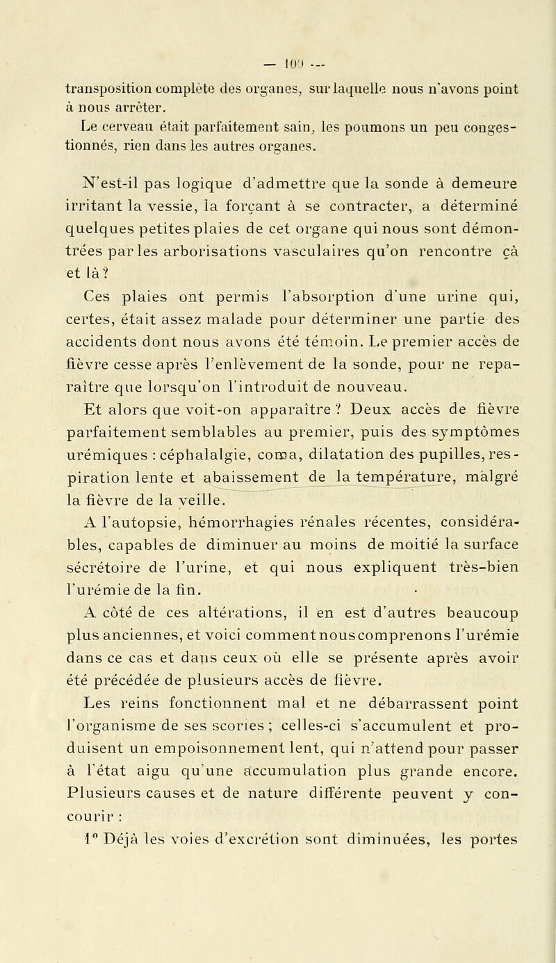 transposition complète des organes, sur laquelle nous n'avons point à nous arrêter. Le cerveau était parfaitement sain, les poumons un peu conges- tionnés, rien dans les autres organes. N'est-il pas logique d'admettre que la sonde à demeure irritant la vessie, la forçant à se contracter, a déterminé quelques petites plaies de cet organe qui nous sont démon- trées parles arborisations vasculaires qu'on rencontre çà et là? Ces plaies ont permis l'absorption d'une urine qui, certes, était assez malade pour déterminer une partie des accidents dont nous avons été témoin. Le premier accès de fièvre cesse après l'enlèvement de la sonde, pour ne repa- raître que lorsqu'on l'introduit de nouveau. Et alors que voit-on apparaître ? Deux accès de fièvre parfaitement semblables au premier, puis des symptômes urémiques : céphalalgie, coma, dilatation des pupilles, res- piration lente et abaissement de la température, malgré la fièvre de la veille. A l'autopsie, hémorrhagies rénales récentes, considéra- bles, capables de diminuer au moins de moitié la surface sécrétoire de l'urine, et qui nous expliquent très-bien l'urémie de la fin. A côté de ces altérations, il en est d'autres beaucoup plus anciennes, et voici commentnouscomprenons l'urémie dans ce cas et dans ceux où elle se présente après avoir été précédée de plusieurs accès de fièvre. Les reins fonctionnent mal et ne débarrassent point l'organisme de ses scories ; celles-ci s'accumulent et pro- duisent un empoisonnement lent, qui n'attend pour passer à l'état aigu qu'une accumulation plus grande encore. Plusieurs causes et de nature différente peuvent y con- courir : 1° Déjà les voies d'excrétion sont diminuées, les portes