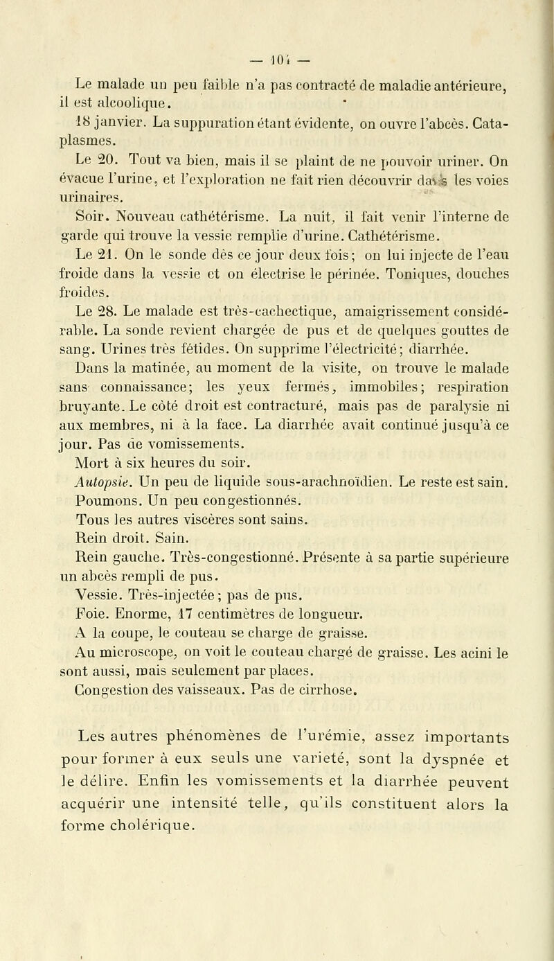 Le malade un peu faible n'a pas contracté de maladie antérieure, il est alcoolique. 18 janvier. La suppuration étant évidente, on ouvre l'abcès. Cata- plasmes. Le 20. Tout va bien, mais il se plaint de ne pouvoir uriner. On évacue l'urine, et l'exploration ne fait rien découvrir ds&k les voies urinaires. Soir. Nouveau cathétérisme. La nuit, il fait venir l'interne de garde qui trouve la vessie remplie d'urine. Cathétérisme. Le 21. On le sonde dès ce jour deux fois; on lui injecte de l'eau froide dans la vessie et on électrise le périnée. Toniques, douches froides. Le 28. Le malade est très-cachectique, amaigrissement considé- rable. La sonde revient chargée de pus et de quelques gouttes de sang. Urines très fétides. On supprime l'électricité; diarrhée. Dans la matinée, au moment de la visite, on trouve le malade sans connaissance; les yeux fermés, immobiles; respiration bruyante. Le côté droit est contracture, mais pas de paralysie ni aux membres, ni à la face. La diarrhée avait continué jusqu'à ce jour. Pas de vomissements. Mort à six heures du soir. Autopsie. Un peu de liquide sous-arachnoïdien. Le reste est sain. Poumons. Un peu congestionnés. Tous les autres viscères sont sains. Rein droit. Sain. Rein gauche. Très-congestionné. Présente à sa partie supérieure un abcès rempli de pus. Vessie. Très-injectée; pas de pus. Foie. Enorme, 17 centimètres de longueur. A la coupe, le couteau se charge de graisse. Au microscope, on voit le couteau chargé de graisse. Les acini le sont aussi, mais seulement par places. Congestion des vaisseaux. Pas de cirrhose. Les autres phénomènes de l'urémie, assez importants pour former à eux seuls une variété, sont la dyspnée et le délire. Enfin les vomissements et la diarrhée peuvent acquérir une intensité telle, qu'ils constituent alors la forme cholérique.