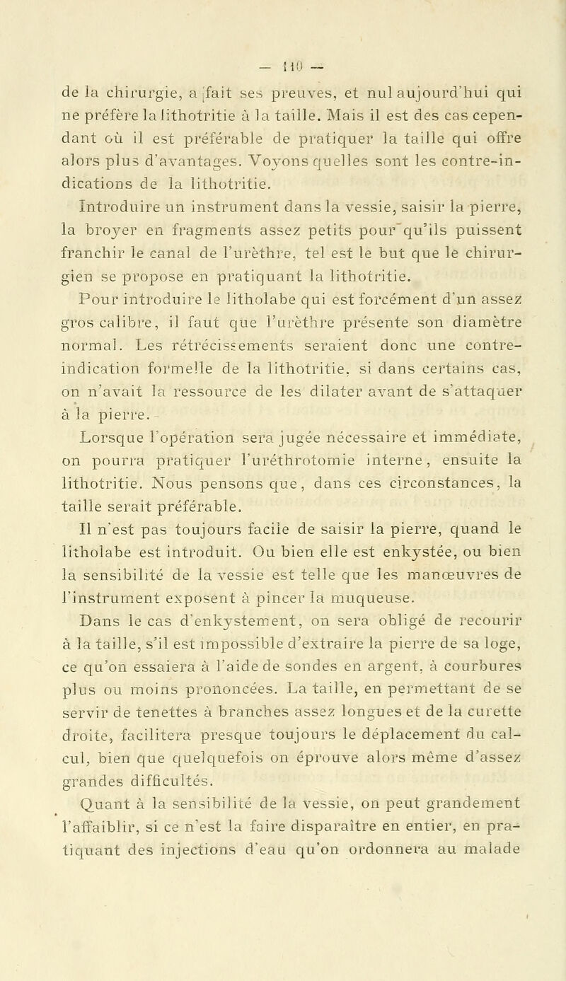 de la chirurgie, a [fait ses preuves, et nul aujourd'hui qui ne préfère la iithotritie à la taille. Mais il est des cas cepen- dant où il est préférable de pratiquer la taille qui offre alors plus d'avantages. Voyons quelles sont les contre-in- dications de la Iithotritie. Introduire un instrument dans la vessie, saisir la pierre, la broyer en fragments assez petits pour'qu'ils puissent franchir le canal de Furèthre, tel est le but que le chirur- gien se propose en pratiquant la Iithotritie. Pour introduire le litholabe qui est forcément d'un assez gros calibre, il faut que l'urèthre présente son diamètre normal. Les rétrécissements seraient donc une contre- indication formelle de la Iithotritie, si dans certains cas, on n'avait la ressource de les dilater avant de s'attaquer à la pierre. - Lorsque l'opération sera jugée nécessaire et immédiate, on pourra pratiquer l'uréthrotomie interne, ensuite la Iithotritie. Nous pensons que, dans ces circonstances, la taille serait préférable. Il n'est pas toujours facile de saisir la pierre, quand le litholabe est introduit. Ou bien elle est enkystée, ou bien la sensibilité de la vessie est telle que les manœuvres de l'instrument exposent à pincer la muqueuse. Dans le cas d'enkystement, on sera obligé de recourir à la taille, s'il est impossible d'extraire la pierre de sa loge, ce qu'on essaiera à l'aide de sondes en argent, à courbures plus ou moins prononcées. La taille, en permettant de se servir de tenettes à branches assez longues et de la curette droite, facilitera presque toujours le déplacement du cal- cul, bien que quelquefois on éprouve alors même d'assez grandes difficultés. Quant à la sensibilité de la vessie, on peut grandement l'affaiblir, si ce n'est la faire disparaître en entier, en pra- tiquant des injections d'eau qu'on ordonnera au malade