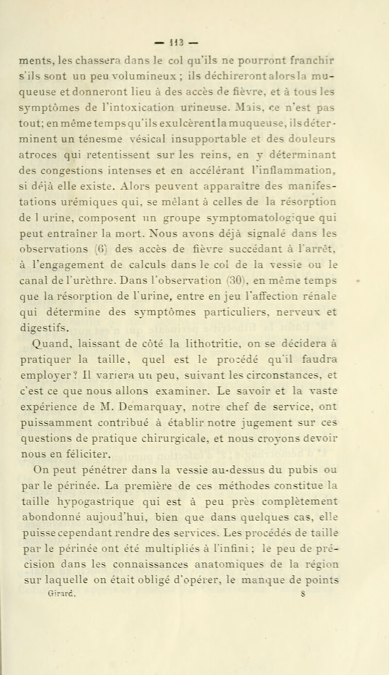 ments, les chassera dans le col qu'ils ne pourront franchir s'ils sont un peu volumineux ; ils déchireront alors la mu- queuse et donneront lieu à des accès de fièvre, et à tous les symptômes de l'intoxication urineuse. Mais, ce n'est pas tout; enmêmetempsqu'ils exulcèrentlamuqueuse, ilsdéter- minent un ténesme vésical insupportable et des douleurs atroces qui retentissent sur les reins, en y déterminant des congestions intenses et en accélérant l'inflammation, si déjà elle existe. Alors peuvent apparaître des manifes- tations urémiques qui, se mêlant à celles de la résorption de 1 urine, composent un groupe symptomatologique qui peut entraîner la mort. Nous avons déjà signalé dans les observations 6) des accès de fièvre succédant à l'arrêt, à l'engagement de calculs dans le col de la vessie ou le canal del'urèthre. Dans l'observation 30 . en même temps que la résorption de l'urine, entre enjeu l'affection rénale qui détermine des symptômes particuliers, nerveux et digestifs. Quand, laissant de côté la lithotritie. on se décidera à pratiquer la taille, quel est le procédé qu'il faudra employer? Il variera un peu, suivant les circonstances, et c'est ce que nous allons examiner. Le savoir et la vaste expérience de M. Demarquay, notre chef de service, ont puissamment contribué à établir notre jugement sur ces questions de pratique chirurgicale, et nous croyons devoir nous en féliciter. On peut pénétrer dans la vessie au-dessus du pubis ou par le périnée. La première de ces méthodes constitue la taille hypogastrique qui est à peu près complètement abondonné aujoui'hui, bien que dans quelques cas, elle puisse cependant rendre des services. Les procédés de taille par le périnée ont été multipliés à l'infini ; le peu de pré- cision dans les connaissances anatomiques de la région sur laquelle on était obligé d'opérer, le manque de points Girard. S