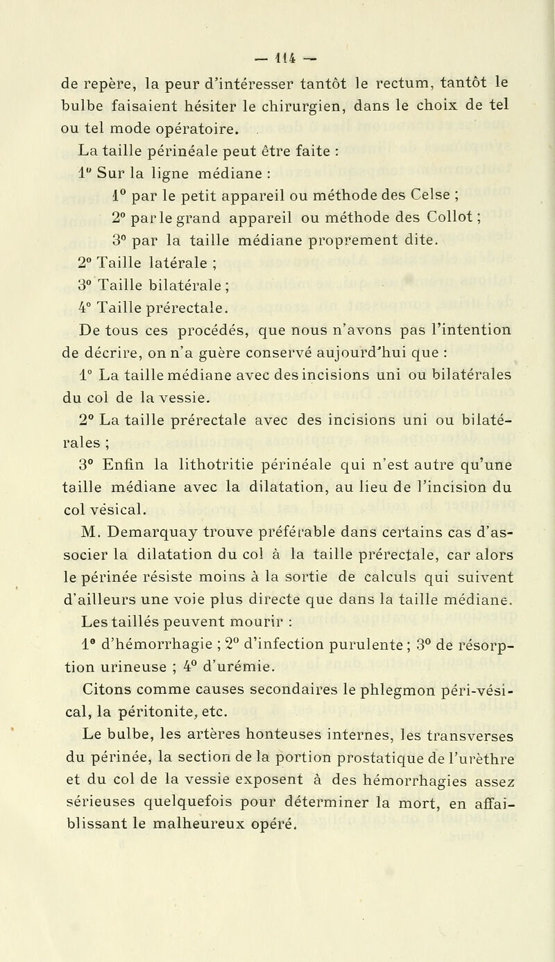 de repère, la peur d'intéresser tantôt le rectum, tantôt le bulbe faisaient hésiter le chirurgien, dans le choix de tel ou tel mode opératoire. . La taille périnéale peut être faite : 1 Sur la ligne médiane : 1° par le petit appareil ou méthode des Celse ; 2° parle grand appareil ou méthode des Collot ; 3° par la taille médiane proprement dite. 2° Taille latérale ; 3° Taille bilatérale ; 4° Taille prérectale. De tous ces procédés, que nous n'avons pas l'intention de décrire, on n'a guère conservé aujourd'hui que : 1° La taille médiane avec des incisions uni ou bilatérales du col de la vessie. 2° La taille prérectale avec des incisions uni ou bilaté- rales ; 3° Enfin la lithotritie périnéale qui n'est autre qu'une taille médiane avec la dilatation, au lieu de l'incision du col vésical. M. Demarquay trouve préférable dans certains cas d'as- socier la dilatation du col à la taille prérectale, car alors le périnée résiste moins à la sortie de calculs qui suivent d'ailleurs une voie plus directe que dans la taille médiane. Les taillés peuvent mourir : 1° d'hémorrhagie ; 2° d'infection purulente ; 3° de résorp- tion urineuse ; 4° d'urémie. Citons comme causes secondaires le phlegmon péri-vési- cal, la péritonite, etc. Le bulbe, les artères honteuses internes, les transverses du périnée, la section de la portion prostatique de l'urèthre et du col de la vessie exposent à des hémorrhagies assez sérieuses quelquefois pour déterminer la mort, en affai- blissant le malheureux opéré.