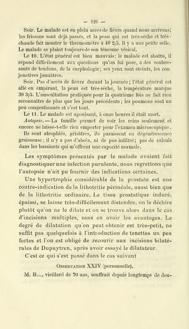 Soir. Le malade est en plein accès de fièvre quand nous arrivons; les frissons sont déjà passés, et la peau qui est très-sèche et très- chaude fait monter le thermomètre à 40 2/5. Il y a une petite selle. Le malade se plaint toujours de son ténesme vésical. Le 10. L'état général est bien mauvais; le malade est abattu, il répond difficilement aux questions qu'on lui pose, a des soubre- sauts de tendons, de la carphologie; ses yeux sont éteints, les con jonctives jaunâtres. Soir. Pas d'accès de fièvre durant la journée; l'état général est allé en empirant, la peau est très-sèche, la température marque 39 3/5. L'auscultation pratiquée pour la quatrième fois ne fait rien reconnaître de plus que les jours précédents ; les poumons sont un peu congestionnés et c'est tout. Le 11. Le malade est agonisant, à onze heures il était mort. Autopsie. — La famille permet de voir les reins seulement et encore ne laisse-t-elle rien emporter pour l'examen microscopique. Ils sont atrophiés, grisâtres, ils paraissent en dégénérescence graisseuse ; il n'y a pas d'abcès, ni de pus infiltré; pas de calculs dans les bassinets qui m'offrent une capacité normale. Les symptômes présentés par le malade avaient fait diagnostiquer une infection purulente, nous regrettons que l'autopsie n'ait pu fournir des indications certaines. Une hypertrophie considérable de la prostate est une contre-indication delà lithotritie périnéale, aussi bien que de la lithotritie ordinaire. Le tissu prostatique induré, épaissi, se laisse très-difficilement distendre, on le déchire plutôt qu'on ne le dilate et on se trouve alors dans le cas d'incisions multiples, sans en avoir les avantages. Le degré de dilatation qu'on peut obtenir est très-petit, ne suffit pas quelquefois à l'introduction de tenettes un peu fortes et l'on est obligé de recourir aux incisions bilaté- rales de Dupuytren, après avoir essayé le dilatateur. C'est ce qui s'est passé dans le cas suivant Observation XXIV (personnelle). M. B..., vieillard de 70 ans, souffrait depuis longtemps de dou-