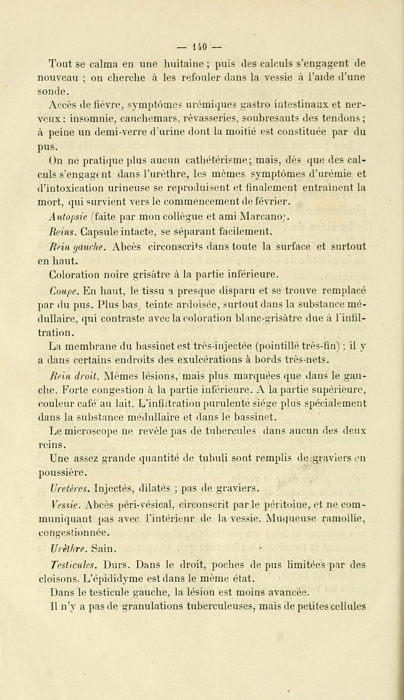 Tout se calma en une huitaine ; puis des calculs s'engagent de nouveau ; on cherche à les refouler dans la vessie à l'aide d'une sonde. Accès de fièvre, symptômes urémiques gastro intestinaux et ner- veux : insomnie, cauchemars, rêvasseries, soubresauts des tendons ; à peine un demi-verre d'urine dont la moitié est constituée par du pus. On ne pratique plus aucun cathétérisme ; mais, dès que des cal- culs s'engagent dans l'urèthre, les mêmes symptômes d'urémie et d'intoxication urineuse se reproduisent et finalement entraînent la mort, qui survient vers le commencement de février. Autopsie (faite par mon collègue et ami Marcano;. Reins. Capsule intacte, se séparant facilement. Rein gauche. Abcès circonscrits clans toute la surface et surtout en haut. Coloration noire grisâtre à la partie inférieure. Coupe. En haut, le tissu a presque disparu et se trouve remplacé par du pus. Plus bas, teinte ardoisée, surtout dans la substance mé- dullaire, qui contraste avec la coloration blanc-grisâtre due à l'infil- tration. La membrane du bassinet est très-injectée (pointillé très-fin) ; il y a dans certains endroits des exulcérations à bords très-nets. Rein droit. Mêmes lésions, mais plus marquées que dans le gau- che. Forte congestion à la partie inférieure. A la partie supérieure, couleur café au lait. L'infiitration purulente siège plus spécialement dans la substance médullaire et dans le bassinet. Le microscope ne révèle pas de tubercules dans aucun des deux reins. Une assez grande quantité de tubuli sont remplis de graviers en poussière. Uretères. Injectés, dilatés ; pas de graviers. Vessie. Abcès péri-vésical, circonscrit parle péritoine, et ne com- muniquant pas avec l'intérieur de la vessie. Muqueuse ramollie, congestionnée. Urèl/ire. Sain. Testicules. Durs. Dans le droit, poches de pus limitées par des cloisons. L'épididyme est dans le même état. Dans le testicule gauche, la lésion est moins avancée. Il n'y a pas de granulations tuberculeuses, mais de petites cellules