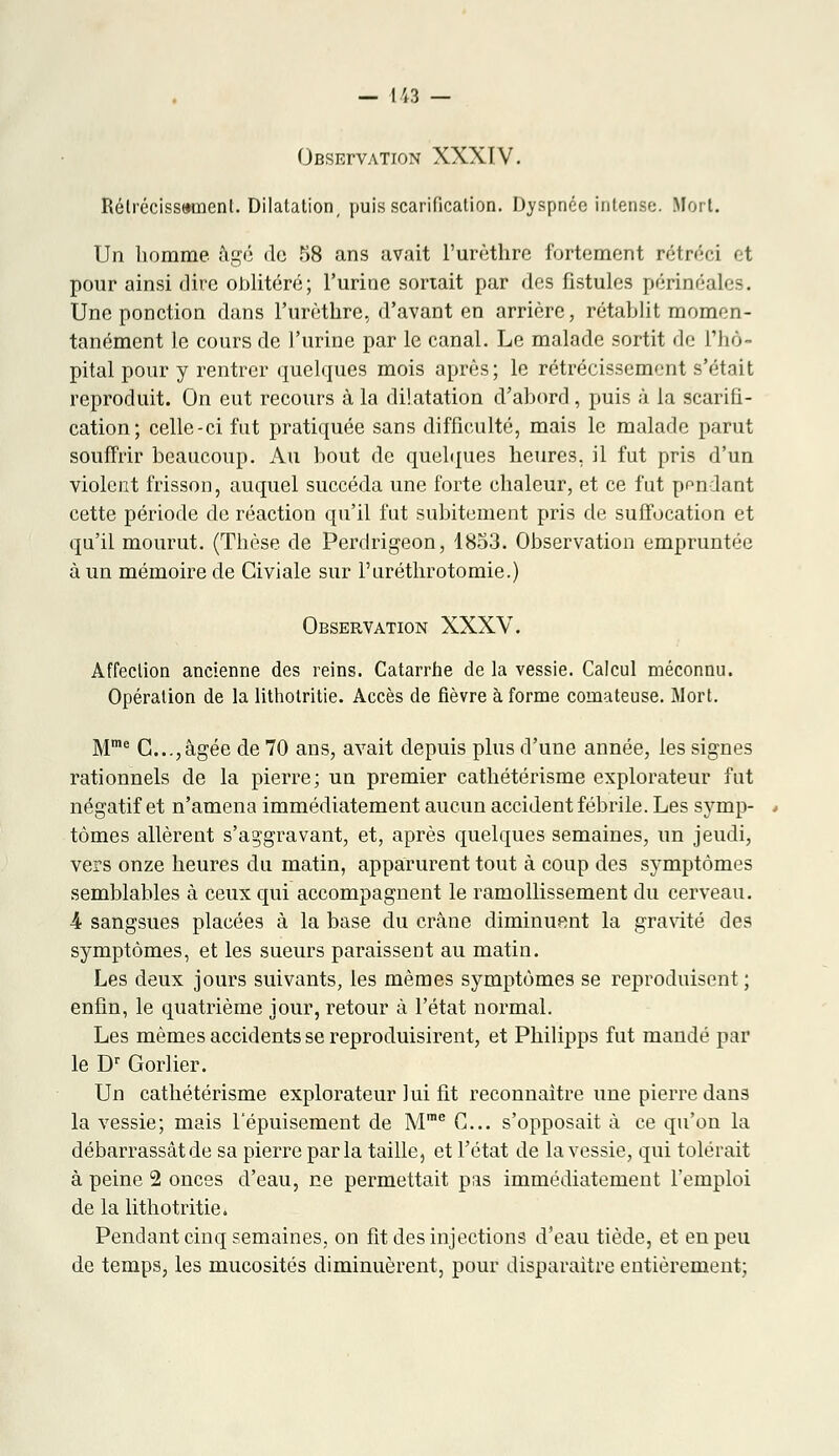 — 443 — Obsefvation XXXIV. Rétrécissement. Dilatation, puis scarification. Dyspnée intense. Mort. Un homme âgé de 58 ans avait l'urùthre fortement rétréci et pour ainsi dire oblitéré; l'urine sortait par des fistules périnéales. Une ponction dans l'urèthre, d'avant en arrière, rétablit momen- tanément le cours de J'urine par le canal. Le malade sortit de l'hô- pital pour y rentrer quelques mois après; le rétrécissement s'était reproduit. On eut recours à la dilatation d'abord, puis à la scarifi- cation; celle-ci fut pratiquée sans difficulté, mais le malade parut souffrir beaucoup. Au bout de quelques heures, il fut pris d'un violent frisson, auquel succéda une forte chaleur, et ce fut pondant cette période de réaction qu'il fut subitement pris de suffocation et qu'il mourut. (Thèse de Perdrigeon, 1853. Observation empruntée à un mémoire de Civiale sur l'uréthrotomie.) Observation XXXV. Affection ancienne des reins. Catarrhe de la vessie. Calcul méconnu. Opération de la lithotritie. Accès de fièvre à forme comateuse. Mort. Mme G;..,âgée de 70 ans, avait depuis plus d'une année, les signes rationnels de la pierre; un premier cathétérisme explorateur fut négatif et n'amena immédiatement aucun accident fébrile. Les symp- tômes allèrent s'aggravant, et, après quelques semaines, un jeudi, vers onze heures du matin, apparurent tout à coup des symptômes semblables à ceux qui accompagnent le ramollissement du cerveau. 4 sangsues placées à la base du crâne diminuent la gravité des symptômes, et les sueurs paraissent au matin. Les deux jours suivants, les mêmes symptômes se reproduisent ; enfin, le quatrième jour, retour à l'état normal. Les mêmes accidents se reproduisirent, et Philipps fut mandé par le Dr Gorlier. Un cathétérisme explorateur lui fit reconnaître une pierre dans la vessie; mais l'épuisement de Mme G... s'opposait à ce qu'on la débarrassât de sa pierre parla taille, et l'état de la vessie, qui tolérait à peine 2 onces d'eau, ne permettait pas immédiatement l'emploi de la lithotritie. Pendant cinq semaines, on fit des injections d'eau tiède, et en peu de temps, les mucosités diminuèrent, pour disparaître entièrement;