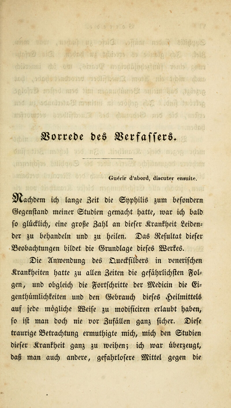 SSombe beS SSerfaffer^ Gu^rir d'abord, discuter ensuite. xliafybm iä) lange Seit bie ©pptyütö %um befonbern (Segenfknb meiner ©tubten gemacht Ijatte, war id) halb fo glücflid), eine große 3afyl an biefer Mtanffyeii Mben= ber p betyanbeln unb &u feilen. £5aS SRefultat biefer Beobachtungen bilbet bie ©runblage biefeS SBerfeS. £)ie 2Cntt>enbung beS £Utecfft(i>erS in t>enerifd)en $ranfl)eiten fjatte §u allen Seiten bie gefäl)rlid)flen $oU gen, unb obgleid) bie gortfdjritte ber Slttebicin bie @t= gentyumlid)feiten unb ben ©ebraud) biefeS Heilmittels auf jebe mögliche Söeife p mobiftciren erlaubt l)aben, fo ift man bocf) nie Dor anfallen ganj ftd)er. £)iefe traurige Betrachtung ermutigte mid), micfy ben ©tubien biefer $r anlieft gan^ $u weisen 5 id) war überzeugt, ba^ man aud) anbere, gefa^rlofere Mittel gegen bie