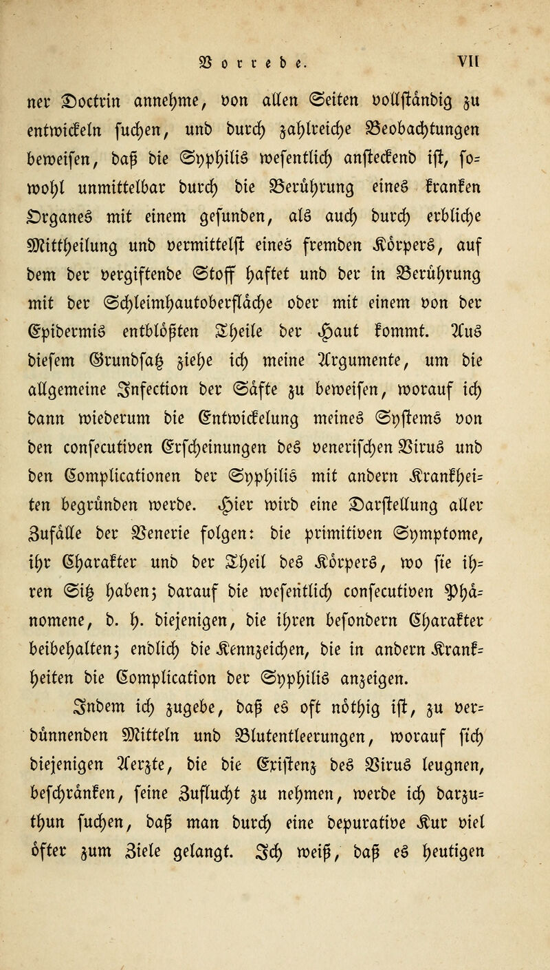 ® o r i e b e. VH ner £)octrin annehme, t>on allen Letten t>olljldnbig $u entwicfeln fudjen, unb burd) jal)lreid)e ^Beobachtungen beweifen, baß bie @ppf)tli3 wefenttidf) anftecfenb tf, fo= wol;t unmittelbar burd) bie 33erül)rung eine£ franfen £)rganes> mit einem gefunben, als aud) burd) erbliche SKfijfetföbg unb ttermittelft eineö fremben $6rper$, auf bem ber Dergiftenbe (Stoff haftet unb ber in SBeruljrung mit ber (Sd)leiml)autoberfldd)e ober mit einem tton ber ©pibermiS entblößten Zweite ber $aut fommt. 2CuS biefem ($5runbfa| jiefye tdf) meine Argumente, um bie allgemeine Snfection ber (Safte $u beweifen, worauf id) bann wieberum bie dntwicfelung meinet @t)jlem§ öon ben confecuttDen Gnrfcfyeinungen be$ t>enerifd)en SSiruS unb ben GEomplicationen ber ©pptyttiS mit anbevn &vanfyei= ten begrünben werbe. Spm wirb eine 2)ar|Mung aller Sufdlle ber Szenerie folgen: bie primitiven (Symptome, x\)t ßtyarafter unb ber Zfyeit beS Körpers, wo fte il)= ren ©t| tyaben; barauf bie wefentlid) confecutiDen tyfyä= nomene, b. I). biejenigen, bie tyxen befonbern ßtyarafter beibehalten3 enblid) bie $enn$eicf)en, bie in anbern $ranf= Reiten bie ßomptication ber @ifl>$liS anzeigen. Snbem idf) zugebe, ba$ ei oft notl)ig ift, $u *>er= bünnenben SOZtttetn unb Sötutentteerungen, worauf ftrf> biejenigen liex^te, bie bie ©rijlenj be$ SSiruS leugnen, befdjrdnfen, feine 3uflud)t &u nehmen, werbe ify bar§u= tl)un fudjen, baß man burd) eine bepuratiöe $ur Diel öfter jum 2>iele gelangt. 3d) *oei$, ba$ ei heutigen