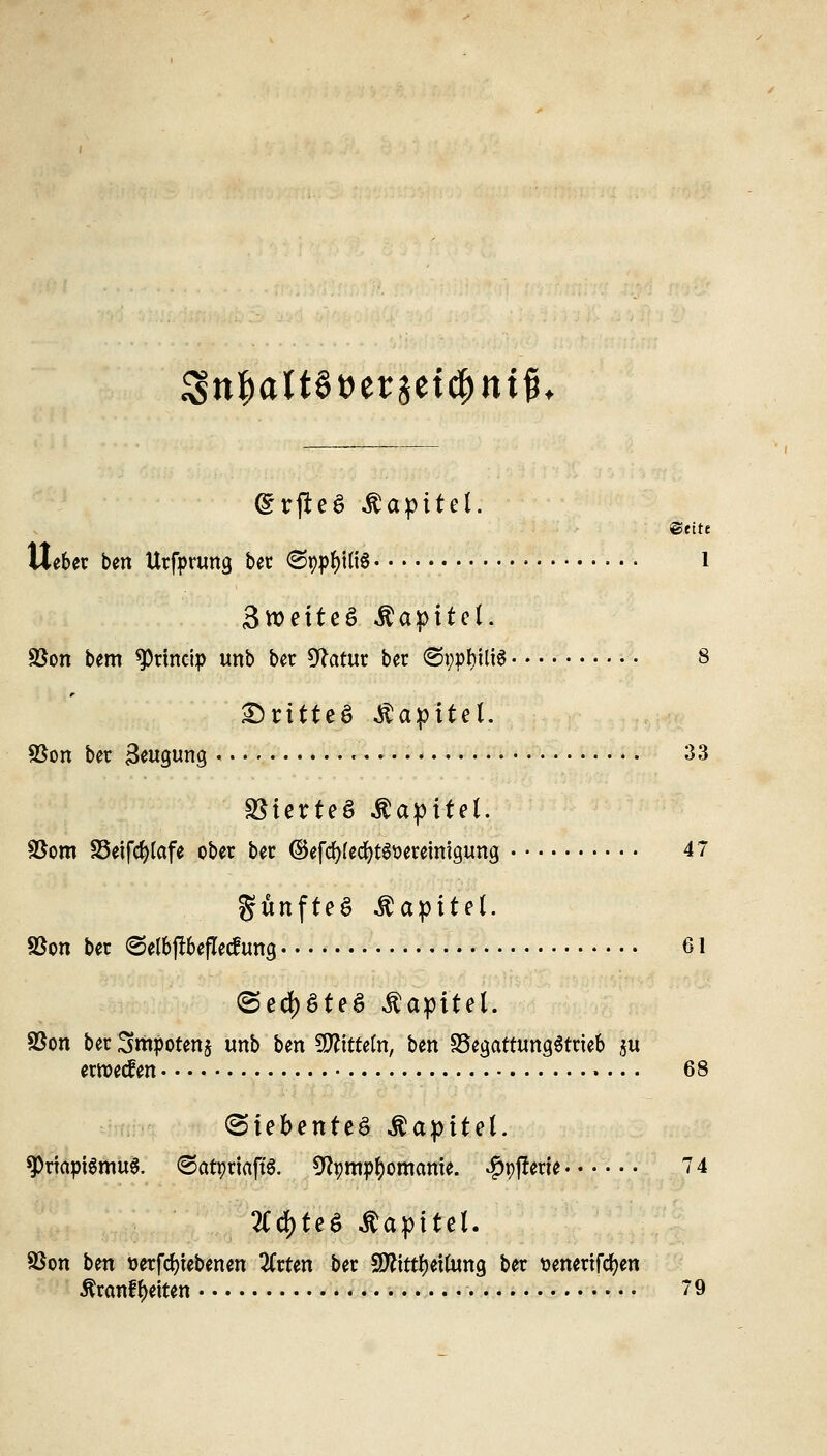3$tt&att§t>et:3etcf)tttfK (grfteS Äapitel. ©fite Uefcer ben Urfprung ber <Sp:pf)Ui§ l Swetteö Kapitel. Söon bem 9)tmcip unb ber Sftatur bcr ©pptyilis 8 ®ritte§ Äapitel. %$on ber Fügung • '• 33 S5ierteö .Kapitel. SBom SSeifcfylafe ober ber ©efcfyfedjts&eremigung 47 fünftes Kapitel. SBon ber ©el&fftefletftmg 61 <5ed)$teS Äapltel. Sßon ber Smpotenj unb ben fWftfeW, ben SSegattungStrieb $u erroecfen 68 Siebentes .ß.aptteL ^Priapismus. (©atprtaftS. 9tymp()omcmte. offene • • • • • • 74 2Crf)te6 Äapitel. Sßon ben uerfcfyiebenen ZxUn ber SDftrttyettona, ber tienertfcfyen Äranff)eiten 79