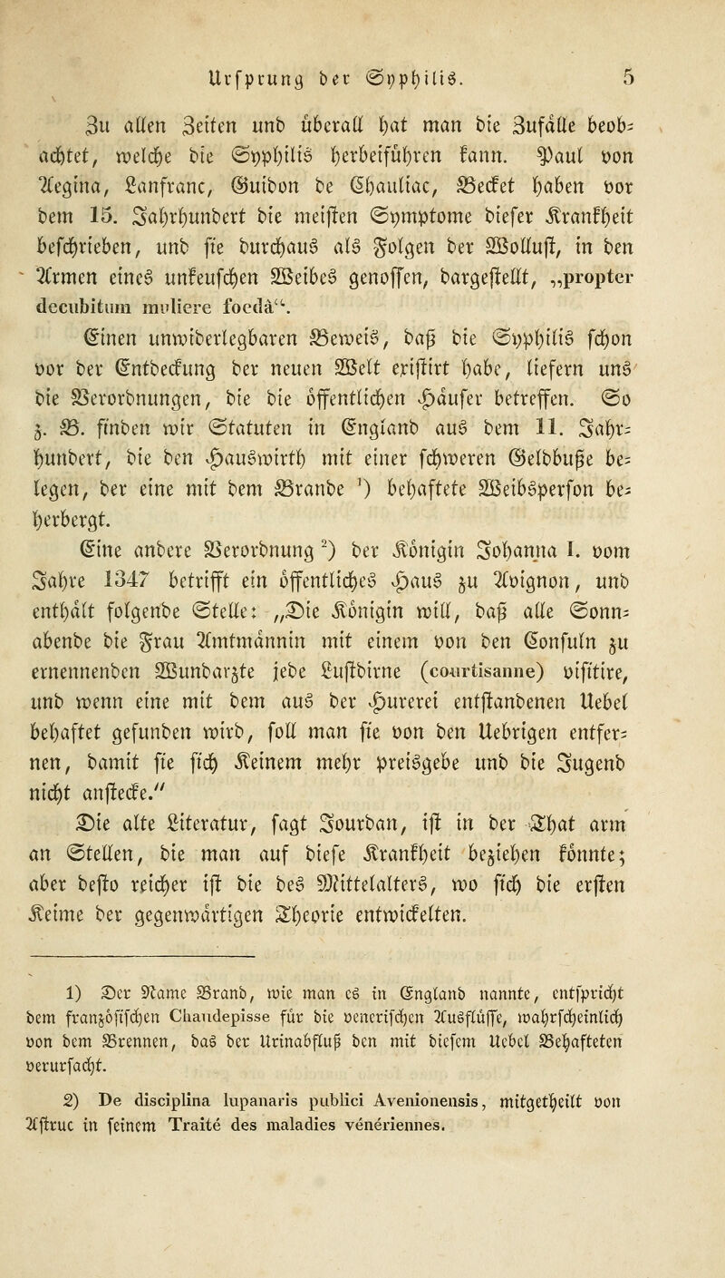 3u allen 3^tten unb überall v)at man btc Sufdlle beob^ achtet, welche bte ©twfyilie ^crbetfu^ren rann. tyaul von Regina, ßanfranc, ©utbon be ßfyattliac, SBecfet fyaben oor bem 15. SäWunbert bte meinen ©pmptome biefer ^ranffyett beftfjrieben, unb ftc burcfyauS aU folgen ber SÖolfaji, in btn Zxmcn eines unFeufcfyen SöeibeS genoffen, bargejMt, „propter decubitum midiere foedäu. (£inen unvoiberlegbaren SBewctS, bafj bte &\)pt)iü$ fcfyon oor ber (Sntbecfung ber neuen SSßett ertfttrt r)abe, liefern uns bte SSerorbnungen, bte bte öffentlichen ^dufer betreffen, ©o 3. 33. ft'nben wir «Statuten tri (£ngianb au6 bem 11. Satyrn ^unbert, bie ben $aus>vmrtf) mit einer fcfyroeren ©elbbuße be= legen, ber eine mit bem SBranbe 0 behaftete SBeibSperfon be* Verbergt. (£ine anbere SSerorbnung 2) ber Königin Sofyamta I. 00m Safyvc 1347 betrifft ein öffentliches £)au§ $u 2ft>ignon, unb enthalt folgenbe ©teile: „£)ie Königin will, baß alle ©onm abenbe bk grau 2(mtmdnnin mit einem oon ben (Sonfuln §u ernennenben SBunbargte jebe ßuftbtrne (courtisanne) otfttire, unb wenn eine mit bcin au$ ber ^urerei entjtanbenen Uebd behaftet gefunben roirb, foll man ft'e oon ben Uebrigen entfern nen, bamit ftc jtd) deinem mefyr preisgebe unb bk Sugenb nicfyt anjieefe. £)ie alte Literatur, fagt Sourban, ij! in ber &t)at arm an ©teilen, bk man auf biefe Äranffyeit be§iel)en fonnte; aber befb reifer iji bk beS Mittelalters, wo ftd) bk erjten Jteime ber gegenwärtigen £l)eorie entwickelten. 1) 25er Sftame SSranb, tote man es in Gmglanb nannte, entfprtdjt bem franko ftfcfyen Chaudepisse für bte oenertfdjen 2CuöfIüffe, ttmfyrfdjetnltdj »on bem SSrennen, ba$ ber Urinabfluf ben mit btefem Uebcl SSefyafteten üerurfacfyr. 2) De diseiplina lupanaris publici Avenionensis, mttget^ettt OOlt 2fftcuc in feinem Traite des maladies veneriennes.