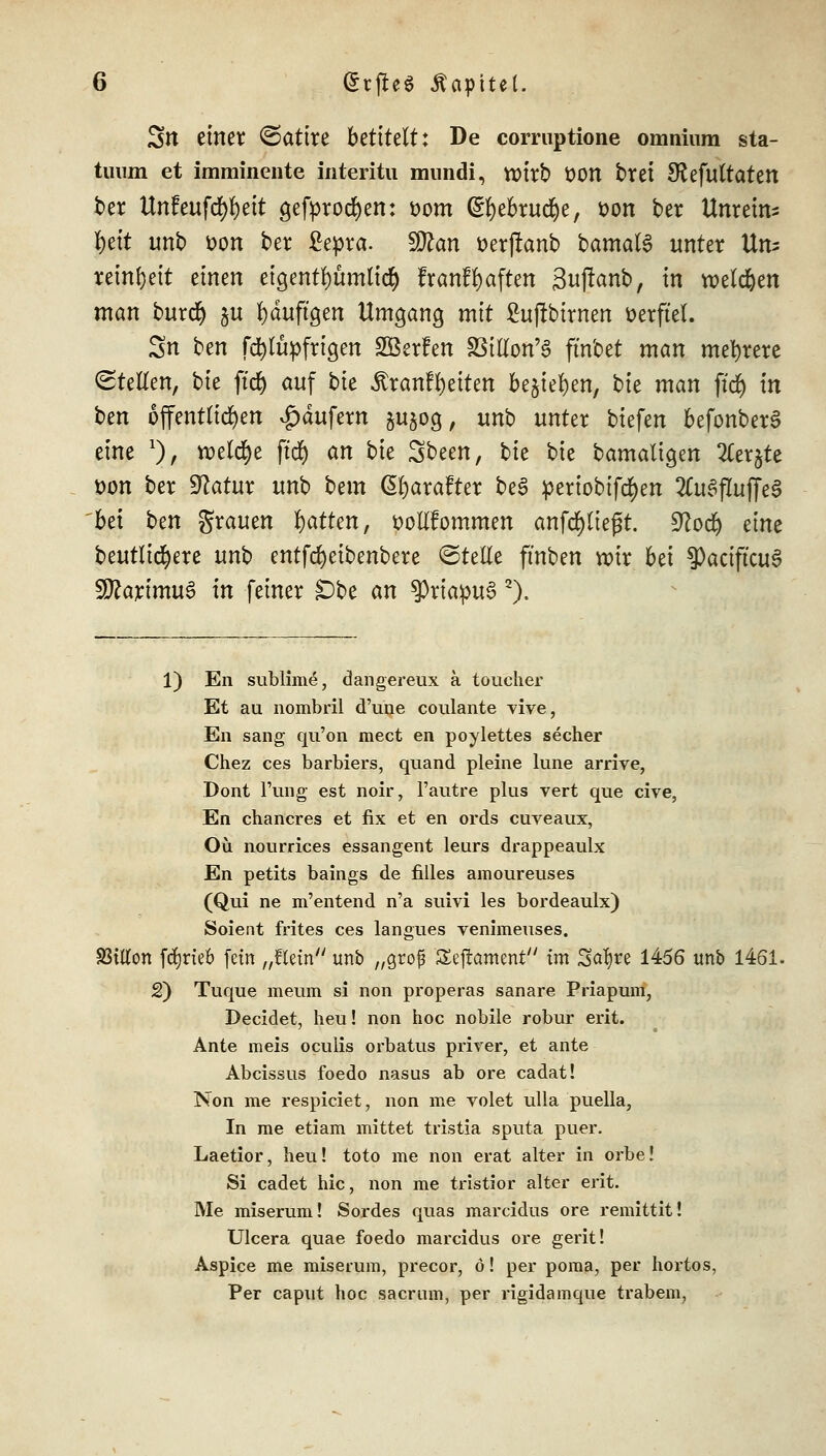 3tt einer Satire bttitdt: De corruptione omninm sta- tuum et imminente interitu mundi, wirb ÜOU brei SRefuttaten ber Unfeufd)fyeit gefprocfyen: som (£f)ebrud)e, fcon ber Unrein- heit unb von ber £epra. 9ttan t>er(!anb bamata unter Un- reinheit einen eigentf)üm(icf) franffyaften 3uflanb, in roeldjen man burdf) §u fyduftgen Umgang mit £uffbtrnen öetftel. Sn ben fcfylüpfrigen SßerFen SBillon'S fmbet man mehrere Stellen, bk ffd) auf bk itranf Reiten be^te^en, bie man ftd) in ben ofentlic^en Käufern jujog, unb unter biefen befonberS eine x), n>etd)e ftcfy an bie Sbeen, bie bie bamaligen 2Cer$te t)on ber Statur unb bcm ßfjarafter be£ pertobifd)en 2tu3flujTe3 bei ben grauen Ratten, ttoHfommen anfliegt, üftod) eine beutlicfyere unb entfcfyeibenbere ©rette ftnben nur bei ?)aciftcu6 fJttarimuS in feiner £)be an $riapu3 2). 1) En sublime, dangereux a toucher Et au nombril d'une coulante vive, En sang qu'on mect en poylettes secher Chez ces barbiers, quand pleine lune arrive, Dont l'ung est noir, l'autre plus vert que cive, En chancres et fix et en ords cuveaux, Oü nourrices essangent leurs drappeaulx En petits baings de filles amoureuses (Qui ne m'entend n'a suivi les bordeaulx) Soient frites ces langues venimeuses. SSiKon fcfyrieb fein „ftein unb „groß Seftaent im 2>af)re 1456 unb 1461. 2) Tuque meuin si non properas sanare Priapum, Decldet, heu! non hoc nobile robur erit. Ante meis oculis orbatus prirer, et ante Abcissus foedo nasus ab ore cadat! Non me respiciet, non me volet ulla puella, In me etiam mittet tristia sputa puer. Laetior, heu! toto me non erat alter in orbe! Si cadet hie, non me tristior alter erit. Me miserum! Sordes quas mareidus ore remittit! Ulcera quae foedo mareidus ore gerit! Aspice me miserum, precor, ö! per poma, per hortos, Per caput hoc sacrum, per rigidamque trabem,