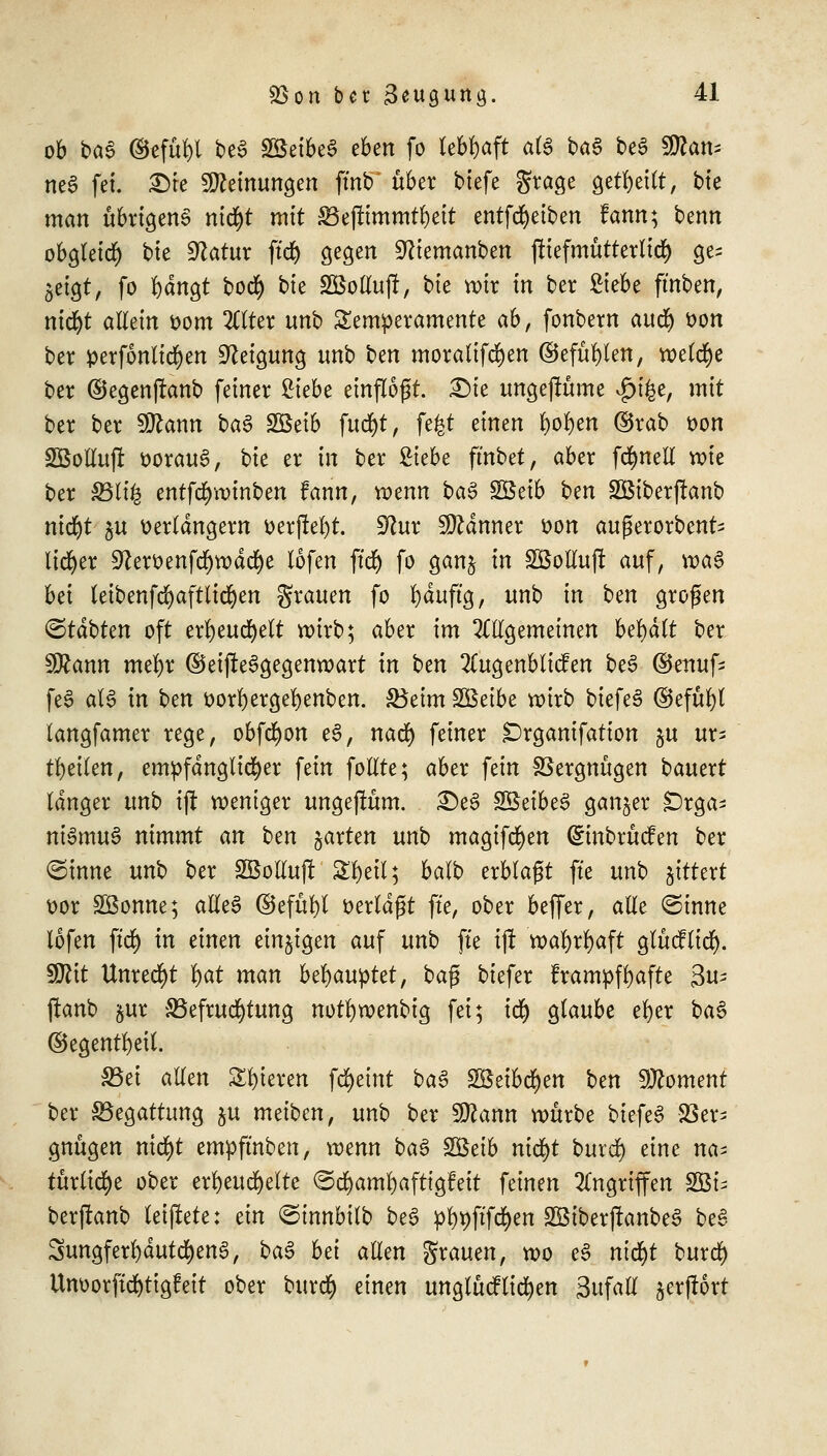 ob bae ©efüf)l beö SSeibeS eben fo lebhaft al3 ba6 be3 Can- nes fei. £)ie Meinungen fmb über biefe grage geseilt, bte man übrigens ntd^t mit Befltmmtl)eit entfcfyeiben fann; benn obgleirf) bte $latux ftd) gegen Sftiemanben fttefmütterlid) ge- zeigt, fo fedngt bocfy bie SBotlufl, bte wir in ber Siebe ft'nben, nicfyt aUtin oom 2ttter unb Temperamente ab, fonbern aud) oon ber perforieren Neigung unb Un moralifcr)en ®efüf}len, welche ber ©egenffanb feiner Zkbt einflogt. £)ie ungejlüme v£)i£e, mit ber ber $flann ba£ SBeib fucr)t, fe^t einen fyofyen ©rab oon SBollufi oorau6, bte er in ber Siebe ft'nbet, aber fcfynell wie ber 33li£ entfcfywinben fann, mnn ba$ $&tib btn SBtberjtanb nid)t $u verlängern oerjM)t. dlux Banner oon außerorbent- lieber 9?eroenfd()wdtf)e lofen ftcf> fo ganj in SÖotlujt auf, \va$ bei teibenfrfjaftlidfjen grauen fo fyduftg, unb in ben großen <Btäbkn oft erfyeucfyelt roirb; aber im OTgemeinen behält ber Wlann mefyr ©eifteSgegenwart in btn 2ütgenblicfen be3 ©ertufs feS aß in ben oorfyergefyenben. Beim SSeibe roirb biefeS ©efül)l langfamer rege, obfcfyon e3, nacr) feiner £)rganifation §u ur- teilen, empfänglicher fein follte; aber fein Vergnügen bautxt langer unb ijt weniger ungejtum. £)e3 SBeibe^ ganzer Orga- nismus nimmt an btn garten unb magifcfyen ©nbrücfen ber <Stnne unb ber Söolluj! Sfyetl; balb erblagt fte unb %itttxt oor SBonne; alles ©efül)t oerldgt fte, ober beffer, alle kirnte lofen ftdj) in einen einigen auf unb fte ift vx)al)rr)aft gludlicr). SDfat Unrecht f>at man behauptet, bag biefer frampffyafte 3u- jtcmb §ur Befruchtung notfywenbig fei; itf) glaube el)er ba§ ©egentfyeit. Bei allen gieren fcfyeint ba§ Söeibcfyen ben Moment ber Begattung ju meiben, unb ber Sttann würbe biefeS 23er> gnügen ntcfyt empft'nben, mnn ba$ SBeib md)t burd^ eine na= türtic^e ober erheuchelte @d)aml)afttg!eit feinen Angriffen $&u berftanb teiffcete: ein ©innbilb beS pfy#ftf)en 28iber|fanbe3 beS SungferfydutcfyenS, baS bti allen grauen, wo eS nid)t burtf) ttnoorftd)tigfeit ober burefy einen unglücflid)en Sufall gerjtort