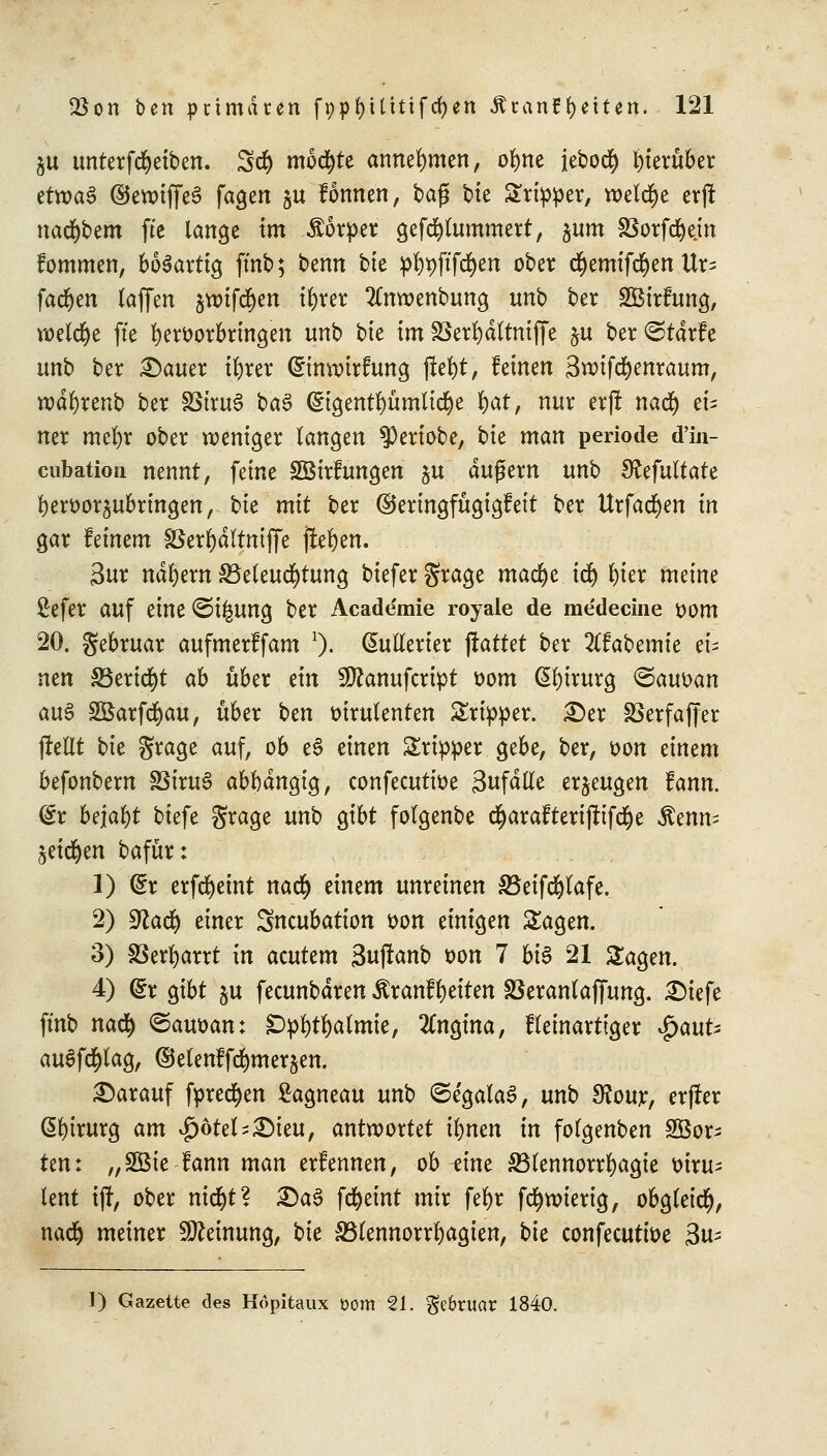 ju unterfcfyeiben. Set) möchte annehmen, ofyne ieboct) herüber tttvaZ ©cwtffeS fagen §u fonnen, bag bie Stirer, welche erft nacktem fte lange im Äorper gefcfylummert, sum S5orfc^ejn fommen, bösartig ffnb; bemt bte p^ftfd^cn ober djemifdjen Ur= fachen (äffen jtmfd&en ifjrer 2lnn>enbung unb ber SBirfung, welche fte hervorbringen unb bte im S8err)dltniffe ju ber^tarfe unb ber £)auer ifyrer (Stmmrfuncj jlefyt, feinen äwifcfyenraum, rodfyrenb ber SStruS ba3 ($:igentl)ümlicr)e rjat, nur erf! nad) et= ner mel)r ober weniger langen $)eriobe, bk man periode d'in- cubation nennt, feine SBirfungen ju dugern unb Sfafultate l)erüor^ubringen, bie mit ber ©eringfügigfeit ber Urfacr)en in gar feinem SSerrjdltmffe jre^en. 3ur ndl)ern Beleuchtung biefer grage macc)e ict) fyter meine ßefer auf eine ©i^ung ber Academie royale de medecine vom 20. gebruar aufmerffam 1). Chillerier ftatkt ber 2(fabemte tu neu 33erid)t ab über ein Sttanufctipt oom Chirurg <Sauoan au£ SBarfct)au, über bzn oirulenten Sripper. £>er löerfaffer jlettt bie grage auf, ob eS einen Sripper gebe, ber, oon timm befonbern SSiruS abhängig, confecutioe Sufdlle erzeugen fann. @r befaßt biefe grage unb gibt folgenbe cr)arafteriftifcr)e Smu? 5eict)en bafür: 1) Qtx erfcfyetnt nact) einem unreinen 33eifct)lafe. 2) S^acr) einer Sncubation oon einigen Sagen. 3) SBerfyarrt in atuttm 3u(tanb oon 7 bis 21 Sagen. 4) (£r gibt ju feeunbdren Äranffyeiten SSeranlajfung. £)iefe ffnb nad) ©auoan: DpWalmte, Angina, fletnartiger $aut; auSfd&lag, ©elenffc^merjen. darauf fpredjen ßagneau unb ©e'galaS, unb $our, erfier Chirurg am $6tel-£)teu, antwortet tr)ncn in folgenben Sßor- Um „Sßie fann man erfennen, ob zim 33lennorrr;agie oiru^ tent iff, ober nicr)t? £)tö fcfyeint mir fefyr fccjwierig, obgleich), nad) meiner Meinung, bk S3lennorrrjagien, bk confecuttoe 3u^ 1) Gazette des Höpitaux t>om 21. $e6ruar 1840.