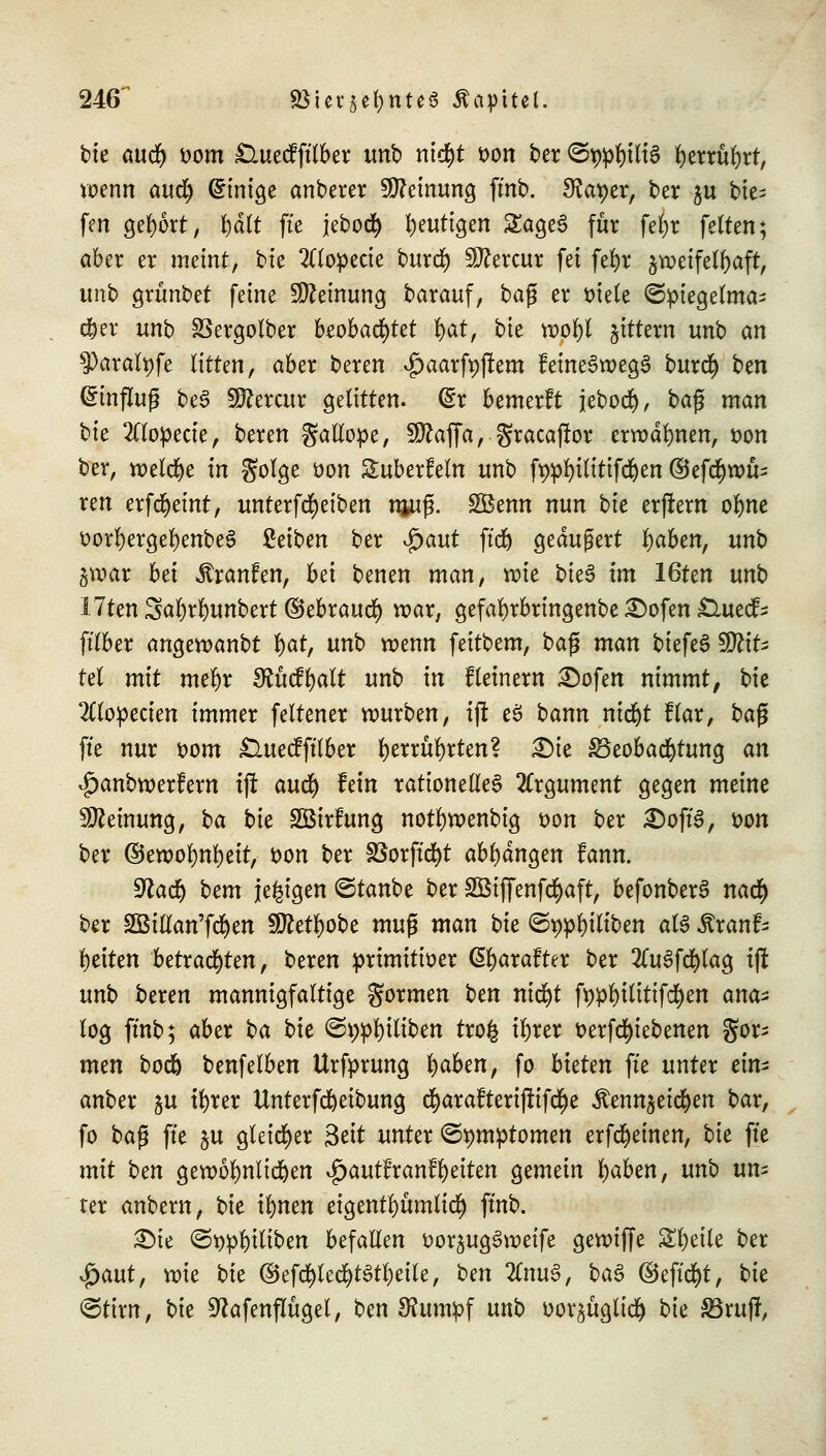 246^ «Bur^nte« Äapttel. bie aud) vom £luecfftlber unb ntd^t von ber @t)pl)iliS l)errul)rt, wenn aud) (Einige anberer Meinung ftnb. Sfo^er, ber $u bte- feit gebort, fydlt fte jebod) heutigen £age£ für fe^r feiten; aber er meint, bte 2Uopecie burd) 20?eratr fei fet)r jweifelbaft, unb grünbet feine Meinung barauf, baß er viele ©piegelma^ d)er unb SSergolber beobachtet §at, bte wol)l gittern unb an ^)aralpfe litten, aber beren $aarft)jtem keineswegs burd) ben Hinflug be£ Sftercur gelitten. (£r bemerlt jebod), baß man bte 2ttopecie, beren gallope, SÖkffa, gracaftor erwähnen, von ber, welche in golge von ^überfein unb fypfyilitifdjen ©efcfywu- ren erfcfyeint, unterfd)eiben njuß. SBemt nun bie erjtern oljne vorl)ergel)enbe3 Reiben ber $aut ftd) geäußert l)aben, unb §war bei Traufen, bei benen man, vote bie$ im 16ten unb Uten 3al)rf)unbert ©ebrauet) war, gefafyrbringenbe £)ofen £luefc ftlber angewandt l)at, unb roenn feitbem, ba$ man biefeS Mit- tel mit mef)r £Rücfl)alt unb in fleinern £)ofen nimmt, bie 2Clopecien immer feltener würben, ijt eS bann ntd&t flar, baß fte nur vom £luecf ftlber fyerrüfyrten? Dt« Beobachtung an |)anbwerfem tjl aud) fein rationelles Argument gegen meine Meinung, ba bie SBirlung notfywenbig von ber £)oft'3, von ber ©ewol)nl)eit, von ber föorft'd>t abfangen fann. 9kd) bem jetzigen ©tanbe ber 2Bif[enfd)aft, befonberS nad) ber SBillan'fcfyen äftettyobe mu$ man bie ©*)pl)iltben als Äranf- Reiten betrauten, beren primitiver Cjtyarafter ber 2lu3fd)lag tjt unb beren mannigfaltige formen ten nicfyt fppl)ititifd)en ana- log ftnb; aber ba bie ©i;pl)iliben tro§ il)rer verfd)tebenen gor; men bod) benfelben Urfprung i)aben, fo bieten fte unter ein* anbei &u tfyrer ttnterfcfyetbung d)arafterijtif$e iDennjeicfyen bar, fo ba$ fte §u gleicher Seit unter ©pmptomen erfdjeinen, bie fte mit ben gewöhnlichen £auttranfl)eiten gemein fyaben, unb un- ter anbern, bie tfynen etgentfyumlid) ftnb. £)ie <Svpl)iliben befallen vorjugSweife gewiffe Steile ber $aut, wie bie ©efd)led)t3tl)eile, ben 2(nuS, ba§ ©eftcfyt, bie @tirn, bie Sftafenflügel, ben 9?umpf unb vor^ügtiä) bie £Bruff,